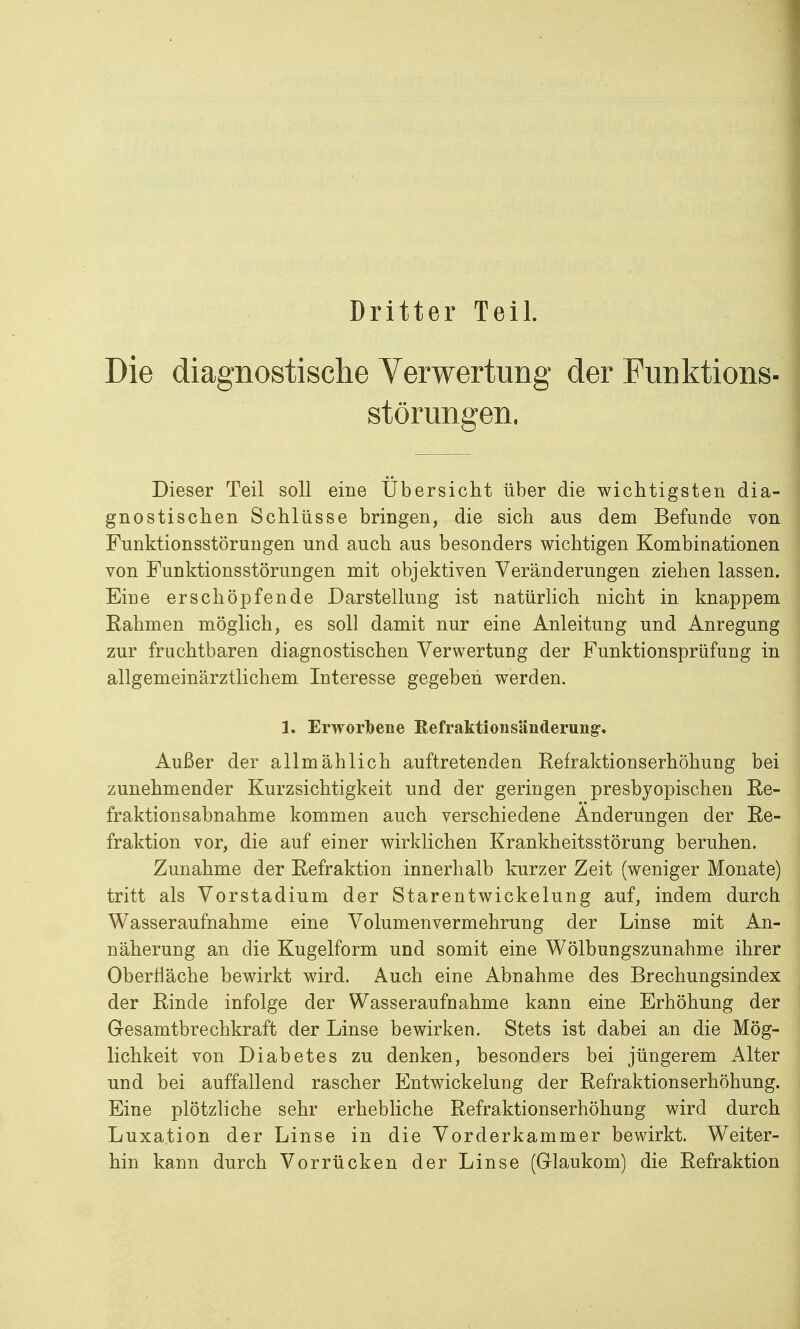 Dritter Teil. Die diagnostische Verwertung der Funktions- störungen. Dieser Teil soll eine Übersicht über die wichtigsten dia- gnostischen Schlüsse bringen, die sich aus dem Befunde von Funktionsstörungen und auch aus besonders wichtigen Kombinationen von Funktionsstörungen mit objektiven Veränderungen ziehen lassen. Eine erschöpfende Darstellung ist natürlich nicht in knappem Eahmen möglich, es soll damit nur eine Anleitung und Anregung zur fruchtbaren diagnostischen Verwertung der Funktionsprüfung in allgemeinärztlichem Interesse gegeben werden. 1. Erworbene Refraktioiisänderung. Außer der allmählich auftretenden Eefraktionserhöhung bei zunehmender Kurzsichtigkeit und der geringen presbyopischen Re- fraktionsabnahme kommen auch verschiedene Änderungen der Ee- fraktion vor, die auf einer wirklichen Krankheitsstörung beruhen. Zunahme der Eefraktion innerhalb kurzer Zeit (weniger Monate) tritt als Vorstadium der Starentwickelung auf, indem durch Wasseraufnahme eine Volumenvermehrung der Linse mit An- näherung an die Kugelform und somit eine Wölbungszunahme ihrer Oberfläche bewirkt wird. Auch eine Abnahme des Brechungsindex der Einde infolge der Wasseraufnahme kann eine Erhöhung der Gesamtbrechkraft der Linse bewirken. Stets ist dabei an die Mög- lichkeit von Diabetes zu denken, besonders bei jüngerem Alter und bei auffallend rascher Entwicklung der Eefraktionserhöhung. Eine plötzliche sehr erhebliche Eefraktionserhöhung wird durch Luxation der Linse in die Vorderkammer bewirkt. Weiter- hin kann durch Vorrücken der Linse (Glaukom) die Eefraktion