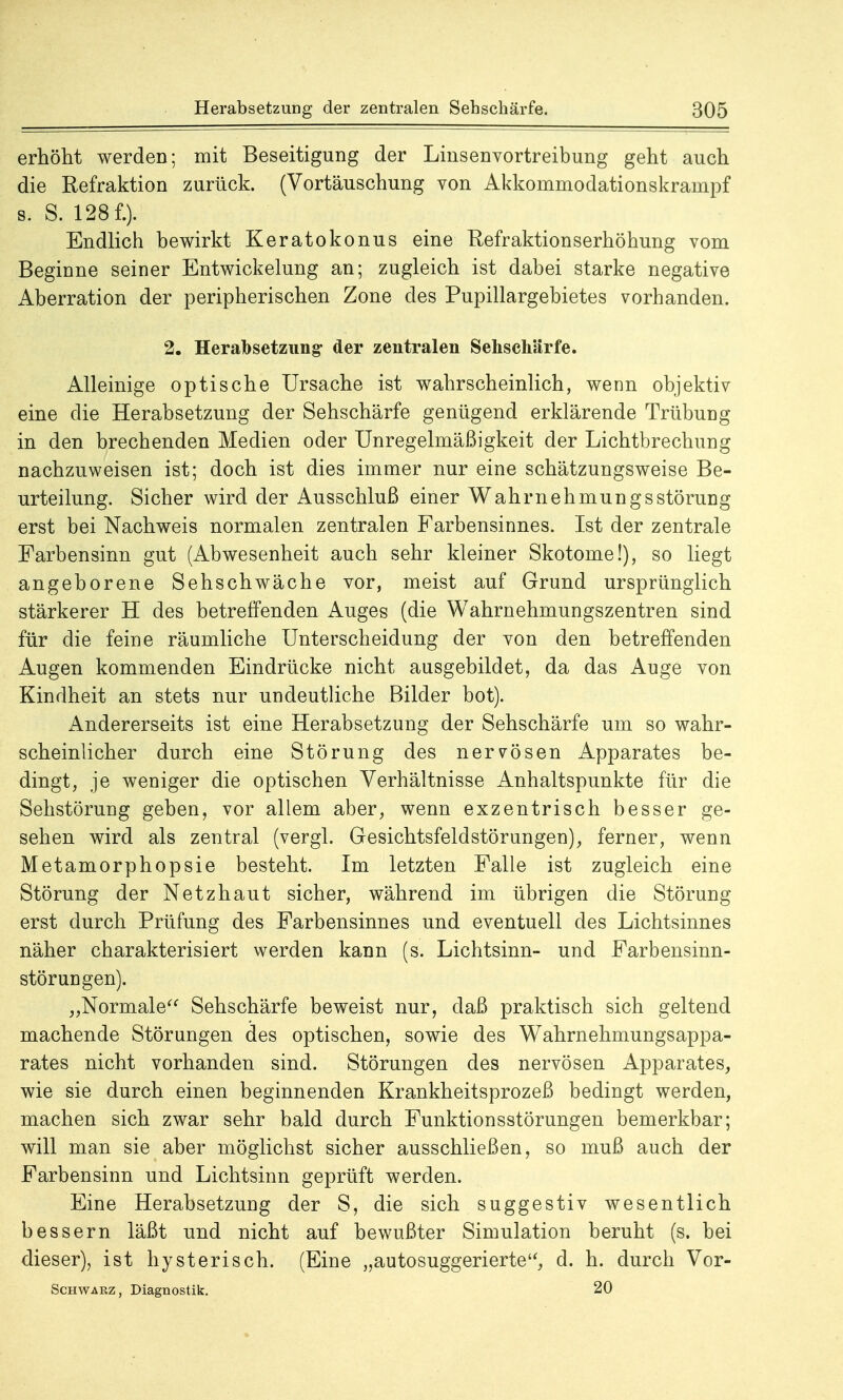erhöht werden; mit Beseitigung der Linsenvortreibung geht auch die Refraktion zurück. (Vortäuschung von Akkommodationskrainpf s. S. 128 f.). Endlich bewirkt Keratokonus eine Refraktionserhöhung vom Beginne seiner Entwicklung an; zugleich ist dabei starke negative Aberration der peripherischen Zone des Pupillargebietes vorhanden. 2. Herabsetzung- der zentralen Sehschärfe. Alleinige optische Ursache ist wahrscheinlich, wenn objektiv eine die Herabsetzung der Sehschärfe genügend erklärende Trübung in den brechenden Medien oder Unregelmäßigkeit der Lichtbrechung nachzuweisen ist; doch ist dies immer nur eine schätzungsweise Be- urteilung. Sicher wird der Ausschluß einer Wahrnehmungsstörung erst bei Nachweis normalen zentralen Farbensinnes. Ist der zentrale Farbensinn gut (Abwesenheit auch sehr kleiner Skotome!), so liegt angeborene Sehschwäche vor, meist auf Grund ursprünglich stärkerer H des betreffenden Auges (die Wahrnehmungszentren sind für die feine räumliche Unterscheidung der von den betreffenden Augen kommenden Eindrücke nicht ausgebildet, da das Auge von Kindheit an stets nur undeutliche Bilder bot). Andererseits ist eine Herabsetzung der Sehschärfe um so wahr- scheinlicher durch eine Störung des nervösen Apparates be- dingt, je weniger die optischen Verhältnisse Anhaltspunkte für die Sehstörung geben, vor allem aber, wenn exzentrisch besser ge- sehen wird als zentral (vergl. Gesichtsfeldstörungen), ferner, wenn Metamorphopsie besteht. Im letzten Falle ist zugleich eine Störung der Netzhaut sicher, während im übrigen die Störung erst durch Prüfung des Farbensinnes und eventuell des Lichtsinnes näher charakterisiert werden kann (s. Lichtsinn- und Farbensinn- störungen). „Normale Sehschärfe beweist nur, daß praktisch sich geltend machende Störungen des optischen, sowie des Wahrnehmungsappa- rates nicht vorhanden sind. Störungen des nervösen Apparates, wie sie durch einen beginnenden Krankheitsprozeß bedingt werden, machen sich zwar sehr bald durch Funktionsstörungen bemerkbar; will man sie aber möglichst sicher ausschließen, so muß auch der Farbensinn und Lichtsinn geprüft werden. Eine Herabsetzung der S, die sich suggestiv wesentlich bessern läßt und nicht auf bewußter Simulation beruht (s. bei dieser), ist hysterisch. (Eine „autosuggerierte, d. h. durch Vor- Schwarz, Diagnostik. 20