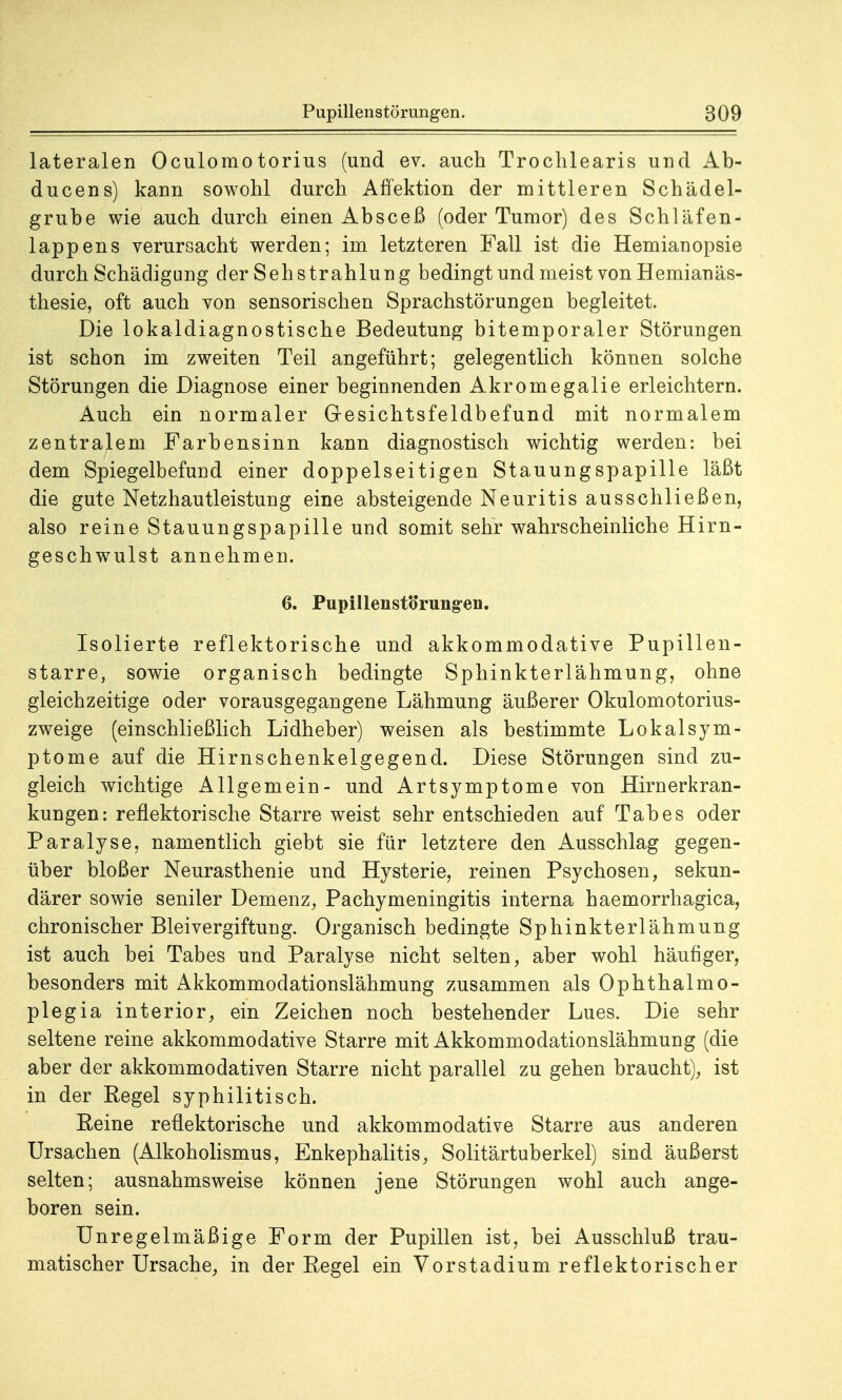 lateralen Oculomotorius (und ev. auch Trochlearis und Ab- ducens) kann sowohl durch Affektion der mittleren Schädel- grube wie auch durch einen Absceß (oder Tumor) des Schläfen- lappens verursacht werden; im letzteren Fall ist die Hemianopsie durch Schädigung der Seh Strahlung bedingt und meist von Hemianäs- thesie, oft auch von sensorischen Sprachstörungen begleitet. Die lokaldiagnostische Bedeutung bitemporaler Störungen ist schon im zweiten Teil angeführt; gelegentlich können solche Störungen die Diagnose einer beginnenden Akromegalie erleichtern. Auch ein normaler Gesichtsfeldbefund mit normalem zentralem Farbensinn kann diagnostisch wichtig werden: bei dem Spiegelbefund einer doppelseitigen Stauungspapille läßt die gute Netzhautleistung eine absteigende Neuritis ausschließen, also reine Stauungspapille und somit sehr wahrscheinliche Hirn- geschwulst annehmen. 6. Pupillenstörung-en. Isolierte reflektorische und akkommodative Pupillen- starre, sowie organisch bedingte Sphinkterlähmung, ohne gleichzeitige oder vorausgegangene Lähmung äußerer Okulomotorius- zweige (einschließlich Lidheber) weisen als bestimmte Lokalsym- ptome auf die Hirnschenkelgegend. Diese Störungen sind zu- gleich wichtige Allgemein- und Artsymptome von Hirnerkran- kungen: reflektorische Starre weist sehr entschieden auf Tabes oder Paralyse, namentlich giebt sie für letztere den Ausschlag gegen- über bloßer Neurasthenie und Hysterie, reinen Psychosen, sekun- därer sowie seniler Demenz, Pachymeningitis interna haemorrhagica, chronischer Bleivergiftung. Organisch bedingte Sphinkterlähmung ist auch bei Tabes und Paralyse nicht selten, aber wohl häufiger, besonders mit Akkommodationslähmung zusammen als Ophthalmo- plegia interior, ein Zeichen noch bestehender Lues. Die sehr seltene reine akkommodative Starre mit Akkommodationslähmung (die aber der akkommodativen Starre nicht parallel zu gehen braucht), ist in der Regel syphilitisch. Reine reflektorische und akkommodative Starre aus anderen Ursachen (Alkoholismus, Enkephalitis, Solitärtuberkel) sind äußerst selten; ausnahmsweise können jene Störungen wohl auch ange- boren sein. Unregelmäßige Form der Pupillen ist, bei Ausschluß trau- matischer Ursache, in der Regel ein Vorstadium reflektorischer