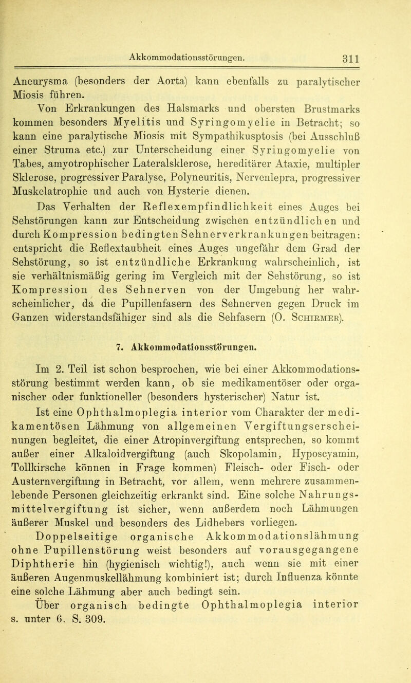 Aneurysma (besonders der Aorta) kann ebenfalls zu paralytischer Miosis führen. Von Erkrankungen des Halsmarks und obersten Brustmarks kommen besonders Myelitis und Syringomyelie in Betracht; so kann eine paralytische Miosis mit Sympathikusptosis (bei Ausschluß einer Struma etc.) zur Unterscheidung einer Syringomyelie von Tabes, amyotrophischer Lateralsklerose, hereditärer Ataxie, multipler Sklerose, progressiver Paralyse, Polyneuritis, Nervenlepra, progressiver Muskelatrophie und auch von Hysterie dienen. Das Verhalten der Reflexempfindlichkeit eines Auges bei Sehstörungen kann zur Entscheidung zwischen entzündlichen und durch Kompression bedingten Sehnerverkrankungen beitragen: entspricht die Reflextaubheit eines Auges ungefähr dem Grad der Sehstörung, so ist entzündliche Erkrankung wahrscheinlich, ist sie verhältnismäßig gering im Vergleich mit der Sehstörung, so ist Kompression des Sehnerven von der Umgebung her wahr- scheinlicher, da die Pupillenfasern des Sehnerven gegen Druck im Ganzen widerstandsfähiger sind als die Sehfasern (0. Schirmer). 7. Akkommodationsstörung-en. Im 2. Teil ist schon besprochen, wie bei einer Akkommodations- störung bestimmt werden kann, ob sie medikamentöser oder orga- nischer oder funktioneller (besonders hysterischer) Natur ist. Ist eine Ophthalmoplegia interior vom Charakter der medi- kamentösen Lähmung von allgemeinen Vergiftungserschei- nungen begleitet, die einer Atropinvergiftung entsprechen, so kommt außer einer Alkaloidvergiftung (auch Skopolamin, Hyposcyamin, Tollkirsche können in Frage kommen) Fleisch- oder Fisch- oder Austernvergiftung in Betracht, vor allem, wenn mehrere zusammen- lebende Personen gleichzeitig erkrankt sind. Eine solche Nahrungs- mittelvergiftung ist sicher, wenn außerdem noch Lähmungen äußerer Muskel und besonders des Lidhebers vorliegen. Doppelseitige organische Akkom modationslähmung ohne Pupillenstörung weist besonders auf vorausgegangene Diphtherie hin (hygienisch wichtig!), auch wenn sie mit einer äußeren Augenmuskellähmung kombiniert ist; durch Influenza könnte eine solche Lähmung aber auch bedingt sein. Über organisch bedingte Ophthalmoplegia interior s. unter 6. S. 309.