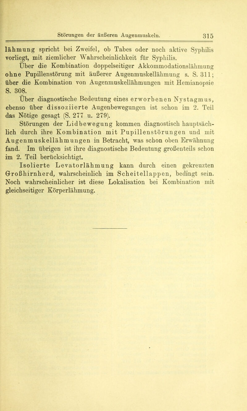 lähmung spricht bei Zweifel, ob Tabes oder noch aktive Syphilis vorliegt, mit ziemlicher Wahrscheinlichkeit für Syphilis. Uber die Kombination doppelseitiger Akkommodationslähmung ohne Pupillenstörung mit äußerer Augenmuskellähmung s. S. 311; über die Kombination von Augenmuskellähmungen mit Hemianopsie S. 308. Über diagnostische Bedeutung eines erworbenen Nystagmus, ebenso über dissoziierte Augenbewegungen ist schon im 2. Teil das Nötige gesagt (S. 277 u. 279). Störungen der Lidbewegung kommen diagnostisch hauptsäch- lich durch ihre Kombination mit Pupillenstörungen und mit Augenmuskellähmungen in Betracht, was schon oben Erwähnung fand. Im übrigen ist ihre diagnostische Bedeutung großenteils schon im 2. Teil berücksichtigt. Isolierte Levatorlähmung kann durch einen gekreuzten Großhirnherd, wahrscheinlich im Scheitellappen, bedingt sein. Noch wahrscheinlicher ist diese Lokalisation bei Kombination mit gleichseitiger Körperlähmung.
