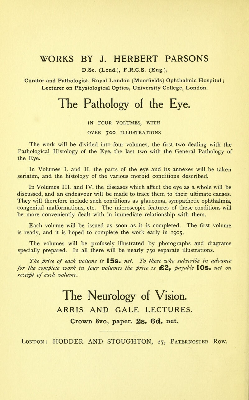 WORKS BY J. HERBERT PARSONS D.Sc. (Lond.), F.R.C.S. (Eng.), Curator and Pathologist, Royal London (Moorfields) Ophthalmic Hospital; Lecturer on Physiological Optics, University College, London. The Pathology of the Eye. IN FOUR VOLUMES, WITH OVER 700 ILLUSTRATIONS The work will be divided into four volumes, the first two dealing with the Pathological Histology of the Eye, the last two with the General Pathology of the Eye. In Volumes I. and II. the parts of the eye and its annexes will be taken seriatim, and the histology of the various morbid conditions described. In Volumes III. and IV. the diseases which affect the eye as a whole will be discussed, and an endeavour will be made to trace them to their ultimate causes. They will therefore include such conditions as glaucoma, sympathetic ophthalmia, congenital malformations, etc. The microscopic features of these conditions will be more conveniently dealt with in immediate relationship with them. Each volume will be issued as soon as it is completed. The first volume is ready, and it is hoped to complete the work early in 1905. The volumes will be profusely illustrated by photographs and diagrams specially prepared. In all there will be nearly 750 separate illustrations. The price of each volume is I5s. net. To those who subscribe in advance for the complete work in four volumes the price is £2, payable I OS- net on receipt of each volume. ARRIS AND GALE LECTURES. Crown 8vo, paper, 2s. 6d. net. London: HODDER AND STOUGHTON, 27, Paternoster Row.