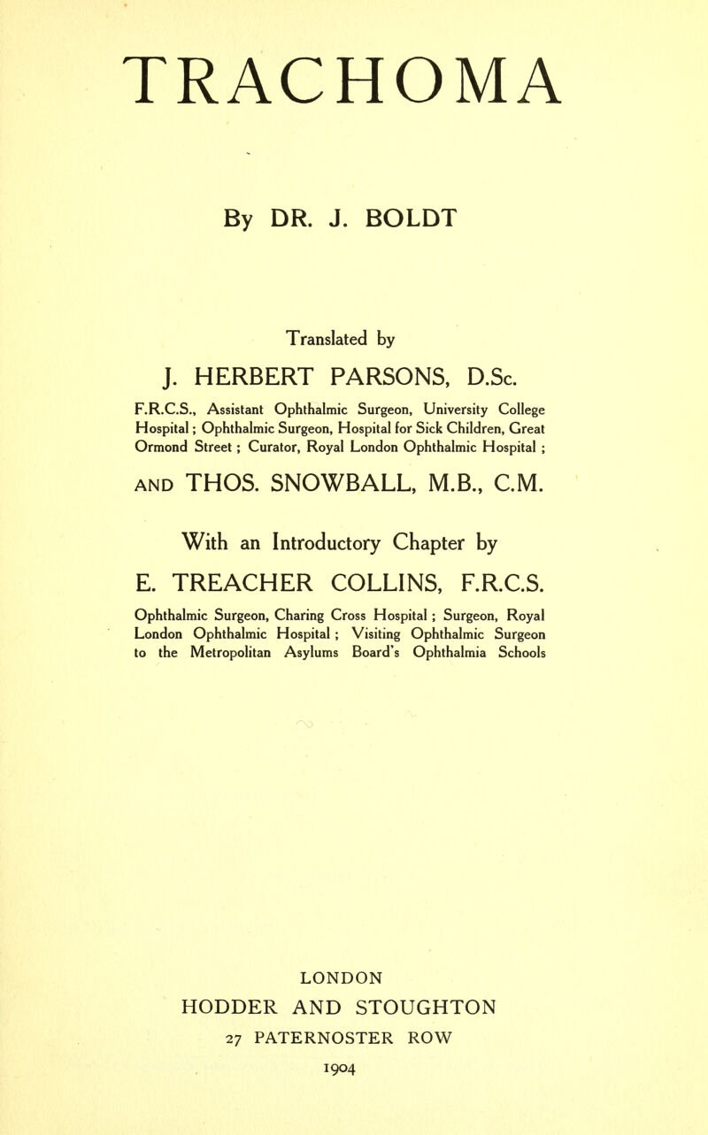 By DR. J. BOLDT Translated by J. HERBERT PARSONS, D.Sc F.R.C.S., Assistant Ophthalmic Surgeon, University College Hospital; Ophthalmic Surgeon, Hospital for Sick Children, Great Ormond Street; Curator, Royal London Ophthalmic Hospital ; and THOS. SNOWBALL, M.B., CM. With an Introductory Chapter by E. TREACHER COLLINS, F.R.C.S. Ophthalmic Surgeon, Charing Cross Hospital; Surgeon, Royal London Ophthalmic Hospital ; Visiting Ophthalmic Surgeon to the Metropolitan Asylums Board's Ophthalmia Schools LONDON HODDER AND STOUGHTON 27 PATERNOSTER ROW 1904