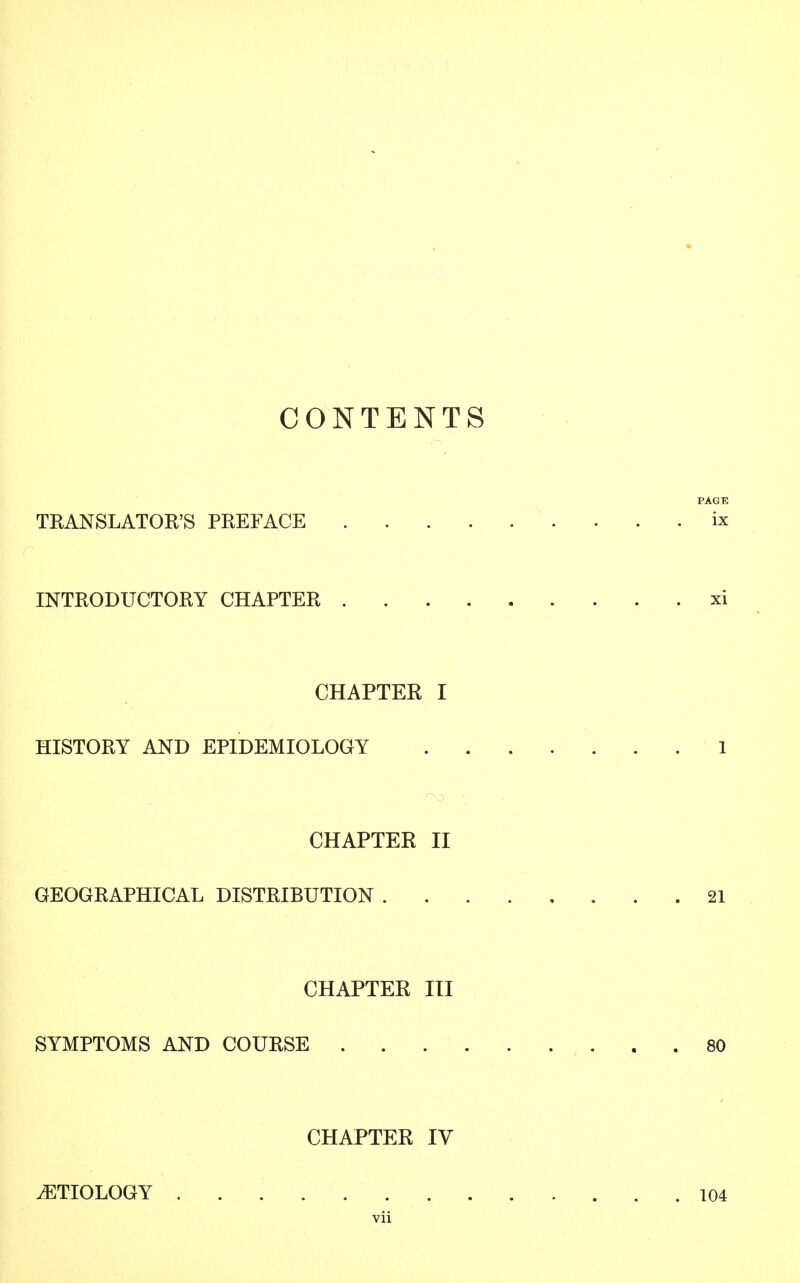 CONTENTS PAGE TRANSLATOR'S PREFACE ix INTRODUCTORY CHAPTER xi CHAPTER I HISTORY AND EPIDEMIOLOGY 1 CHAPTER II GEOGRAPHICAL DISTRIBUTION 21 CHAPTER III SYMPTOMS AND COURSE 80 CHAPTER IV ETIOLOGY 104