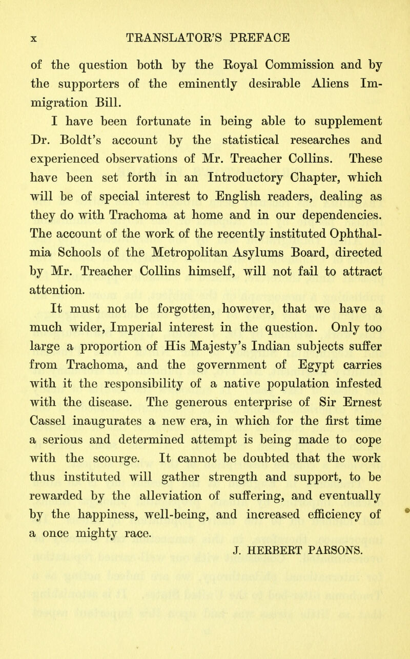 of the question both by the Royal Commission and by the supporters of the eminently desirable Aliens Im- migration Bill. I have been fortunate in being able to supplement Dr. Boldt's account by the statistical researches and experienced observations of Mr. Treacher Collins. These have been set forth in an Introductory Chapter, which will be of special interest to English readers, dealing as they do with Trachoma at home and in our dependencies. The account of the work of the recently instituted Ophthal- mia Schools of the Metropolitan Asylums Board, directed by Mr. Treacher Collins himself, will not fail to attract attention. It must not be forgotten, however, that we have a much wider, Imperial interest in the question. Only too large a proportion of His Majesty's Indian subjects suffer from Trachoma, and the government of Egypt carries with it the responsibility of a native population infested with the disease. The generous enterprise of Sir Ernest Cassel inaugurates a new era, in which for the first time a serious and determined attempt is being made to cope with the scourge. It cannot be doubted that the work thus instituted will gather strength and support, to be rewarded by the alleviation of suffering, and eventually by the happiness, well-being, and increased efficiency of a once mighty race. J. HERBERT PARSONS.