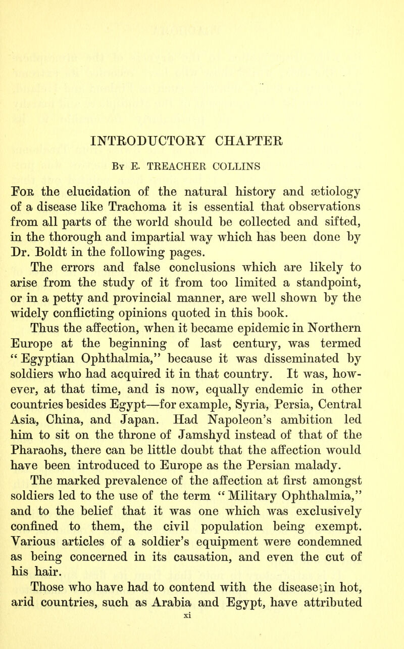 By E. TREACHER COLLINS Eor. the elucidation of the natural history and aetiology of a disease like Trachoma it is essential that observations from all parts of the world should he collected and sifted, in the thorough and impartial way which has been done by Dr. Boldt in the following pages. The errors and false conclusions which are likely to arise from the study of it from too limited a standpoint, or in a petty and provincial manner, are well shown by the widely conflicting opinions quoted in this book. Thus the affection, when it became epidemic in Northern Europe at the beginning of last century, was termed  Egyptian Ophthalmia, because it was disseminated by soldiers who had acquired it in that country. It was, how- ever, at that time, and is now, equally endemic in other countries besides Egypt—for example, Syria, Persia, Central Asia, China, and Japan. Had Napoleon's ambition led him to sit on the throne of Jamshyd instead of that of the Pharaohs, there can be little doubt that the affection would have been introduced to Europe as the Persian malady. The marked prevalence of the affection at first amongst soldiers led to the use of the term Military Ophthalmia, and to the belief that it was one which was exclusively confined to them, the civil population being exempt. Various articles of a soldier's equipment were condemned as being concerned in its causation, and even the cut of his hair. Those who have had to contend with the diseaseun hot, arid countries, such as Arabia and Egypt, have attributed