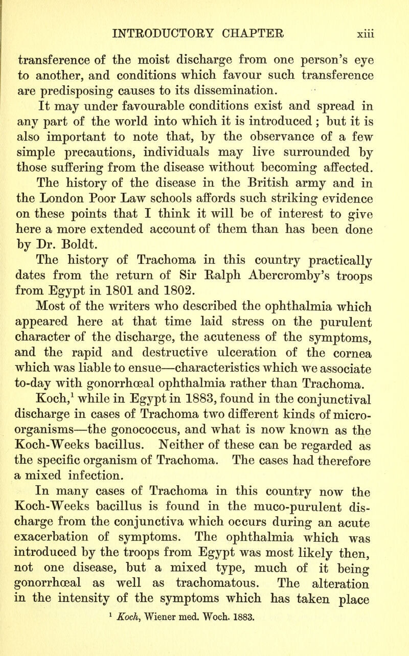 transference of the moist discharge from one person's eye to another, and conditions which favour such transference are predisposing causes to its dissemination. It may under favourable conditions exist and spread in any part of the world into which it is introduced ; hut it is also important to note that, by the observance of a few simple precautions, individuals may live surrounded by those suffering from the disease without becoming affected. The history of the disease in the British army and in the London Poor Law schools affords such striking evidence on these points that I think it will be of interest to give here a more extended account of them than has been done by Dr. Boldt. The history of Trachoma in this country practically dates from the return of Sir Ralph Abercromby's troops from Egypt in 1801 and 1802. Most of the writers who described the ophthalmia which appeared here at that time laid stress on the purulent character of the discharge, the acuteness of the symptoms, and the rapid and destructive ulceration of the cornea which was liable to ensue—characteristics which we associate to-day with gonorrhoeal ophthalmia rather than Trachoma. Koch,1 while in Egypt in 1883, found in the conjunctival discharge in cases of Trachoma two different kinds of micro- organisms—the gonococcus, and what is now known as the Koch-Weeks bacillus. Neither of these can be regarded as the specific organism of Trachoma. The cases had therefore a mixed infection. In many cases of Trachoma in this country now the Koch-Weeks bacillus is found in the muco-purulent dis- charge from the conjunctiva which occurs during an acute exacerbation of symptoms. The ophthalmia which was introduced by the troops from Egypt was most likely then, not one disease, but a mixed type, much of it being gonorrhoeal as well as trachomatous. The alteration in the intensity of the symptoms which has taken place 1 Koch, Wiener med. Woch. 1883.