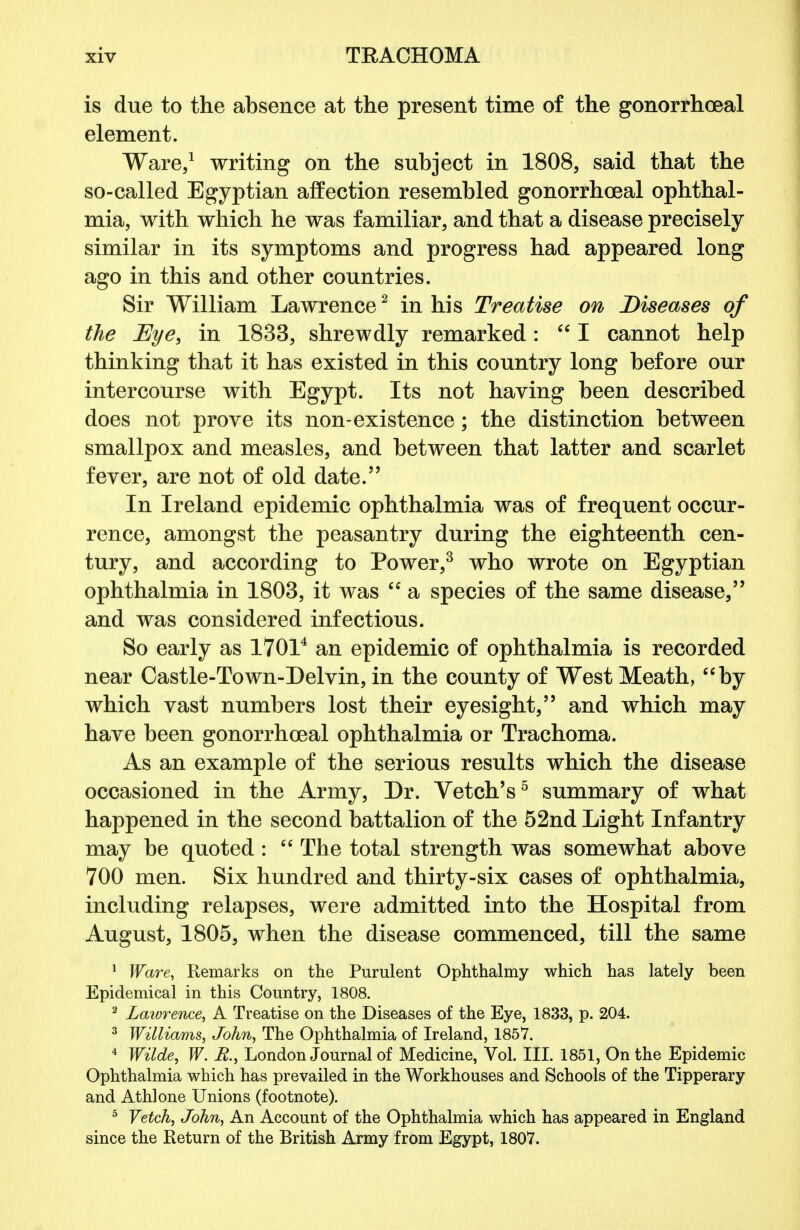 is due to the absence at the present time of the gonorrhoeal element. Ware,1 writing on the subject in 1808, said that the so-called Egyptian affection resembled gonorrhoeal ophthal- mia, with which he was familiar, and that a disease precisely similar in its symptoms and progress had appeared long ago in this and other countries. Sir William Lawrence2 in his Treatise on Diseases of the Eye, in 1833, shrewdly remarked:  I cannot help thinking that it has existed in this country long before our intercourse with Egypt. Its not having been described does not prove its non-existence; the distinction between smallpox and measles, and between that latter and scarlet fever, are not of old date. In Ireland epidemic ophthalmia was of frequent occur- rence, amongst the peasantry during the eighteenth cen- tury, and according to Power,3 who wrote on Egyptian ophthalmia in 1803, it was <c a species of the same disease, and was considered infectious. So early as 17014 an epidemic of ophthalmia is recorded near Castle-To wn-Delvin, in the county of West Meath, by which vast numbers lost their eyesight, and which may have been gonorrhoeal ophthalmia or Trachoma. As an example of the serious results which the disease occasioned in the Army, Dr. Vetch's5 summary of what happened in the second battalion of the 52nd Light Infantry may be quoted :  The total strength was somewhat above 700 men. Six hundred and thirty-six cases of ophthalmia, including relapses, were admitted into the Hospital from August, 1805, when the disease commenced, till the same 1 Ware, Remarks on the Purulent Ophthalmy which has lately been Epidemical in this Country, 1808. 2 Lawrence, A Treatise on the Diseases of the Eye, 1833, p. 204. 3 Williams, John, The Ophthalmia of Ireland, 1857. 4 Wilde, W. R., London Journal of Medicine, Vol. III. 1851, On the Epidemic Ophthalmia which has prevailed in the Workhouses and Schools of the Tipperary and Athlone Unions (footnote). 5 Vetch, John, An Account of the Ophthalmia which has appeared in England since the Return of the British Army from Egypt, 1807.