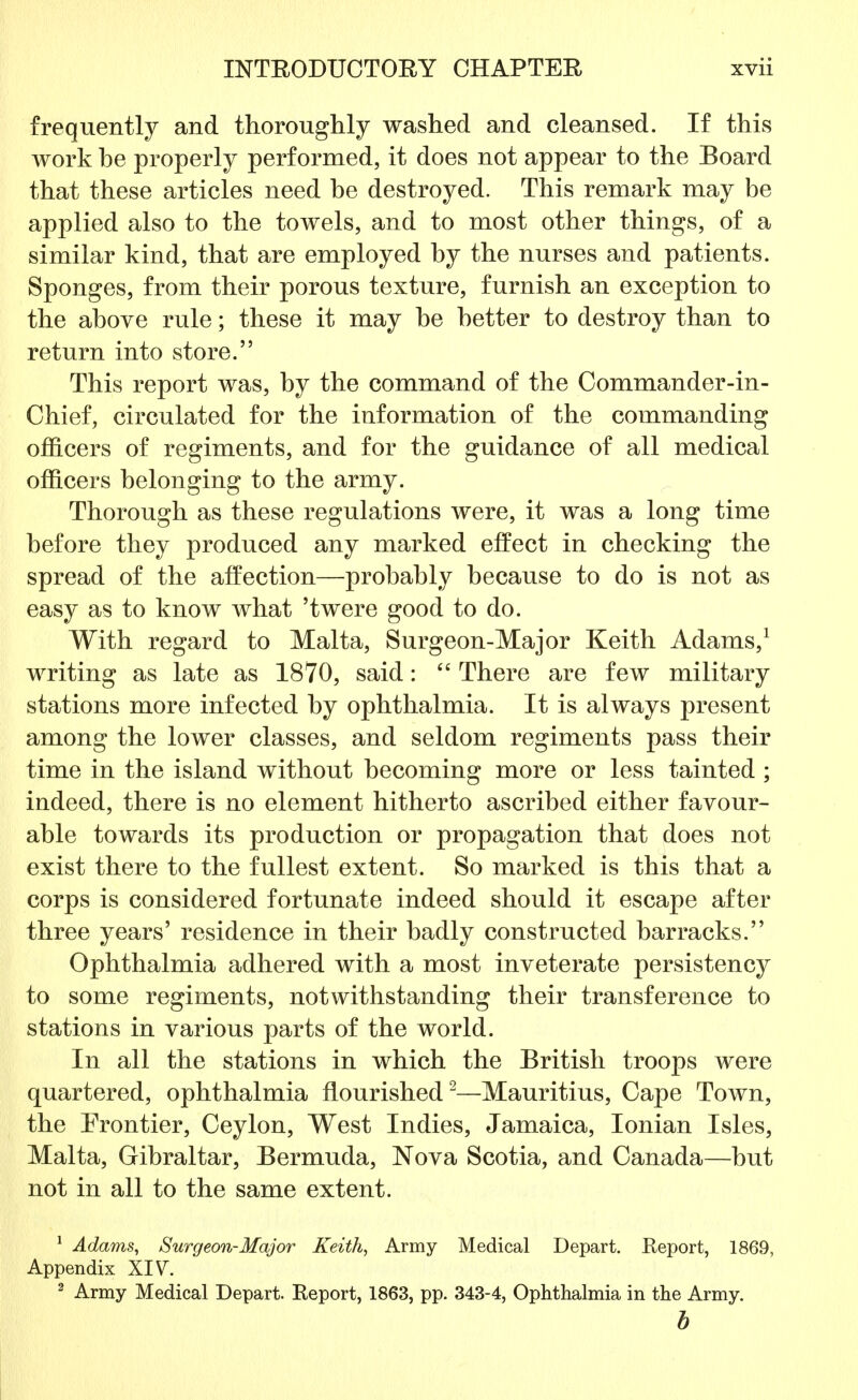 frequently and thoroughly washed and cleansed. If this work he properly performed, it does not appear to the Board that these articles need he destroyed. This remark may be applied also to the towels, and to most other things, of a similar kind, that are employed by the nurses and patients. Sponges, from their porous texture, furnish an exception to the above rule; these it may be better to destroy than to return into store. This report was, by the command of the Commander-in- Chief, circulated for the information of the commanding officers of regiments, and for the guidance of all medical officers belonging to the army. Thorough as these regulations were, it was a long time before they produced any marked effect in checking the spread of the affection—probably because to do is not as easy as to know what 'twere good to do. With regard to Malta, Surgeon-Major Keith Adams,1 writing as late as 1870, said:  There are few military stations more infected hy ophthalmia. It is always present among the lower classes, and seldom regiments pass their time in the island without becoming more or less tainted ; indeed, there is no element hitherto ascribed either favour- able towards its production or propagation that does not exist there to the fullest extent. So marked is this that a corps is considered fortunate indeed should it escape after three years' residence in their badly constructed barracks. Ophthalmia adhered with a most inveterate persistency to some regiments, notwithstanding their transference to stations in various parts of the world. In all the stations in which the British troops were quartered, ophthalmia flourished2—Mauritius, Cape Town, the Frontier, Ceylon, West Indies, Jamaica, Ionian Isles, Malta, Gibraltar, Bermuda, Nova Scotia, and Canada—but not in all to the same extent. 1 Adams, Surgeon-Major Keith, Army Medical Depart. Eeport, 1869, Appendix XIV. 2 Army Medical Depart. Report, 1863, pp. 343-4, Ophthalmia in the Army. b