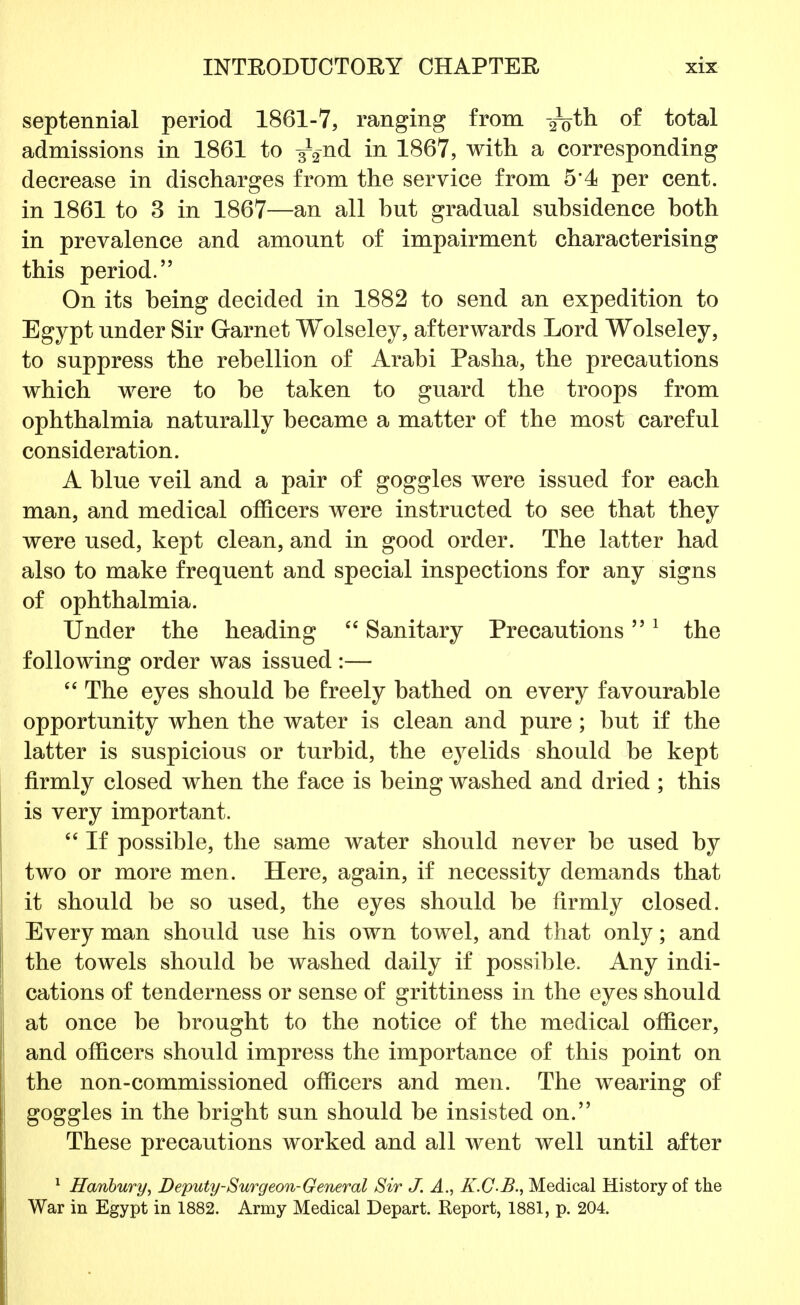 septennial period 1861-7, ranging from -^th of total admissions in 1861 to ^2nd in 1867, with a corresponding decrease in discharges from the service from 5*4 per cent, in 1861 to 3 in 1867—an all but gradual subsidence both in prevalence and amount of impairment characterising this period. On its being decided in 1882 to send an expedition to Egypt under Sir Garnet Wolseley, afterwards Lord Wolseley, to suppress the rebellion of Arabi Pasha, the precautions which were to be taken to guard the troops from ophthalmia naturally became a matter of the most careful consideration. A blue veil and a pair of goggles were issued for each man, and medical officers were instructed to see that they were used, kept clean, and in good order. The latter had also to make frequent and special inspections for any signs of ophthalmia. Under the heading  Sanitary Precautions1 the following order was issued :—  The eyes should be freely bathed on every favourable opportunity when the water is clean and pure; but if the latter is suspicious or turbid, the eyelids should be kept firmly closed when the face is being washed and dried ; this is very important.  If possible, the same water should never be used by two or more men. Here, again, if necessity demands that it should be so used, the eyes should be firmly closed. Every man should use his own towel, and that only; and the towels should be washed daily if possible. Any indi- cations of tenderness or sense of grittiness in the eyes should at once be brought to the notice of the medical officer, and officers should impress the importance of this point on the non-commissioned officers and men. The wearing of goggles in the bright sun should be insisted on. These precautions worked and all went well until after 1 Hanbury, Deputy-Surgeon-General Sir J. A., K.GB., Medical History of the War in Egypt in 1882. Army Medical Depart. Report, 1881, p. 204.