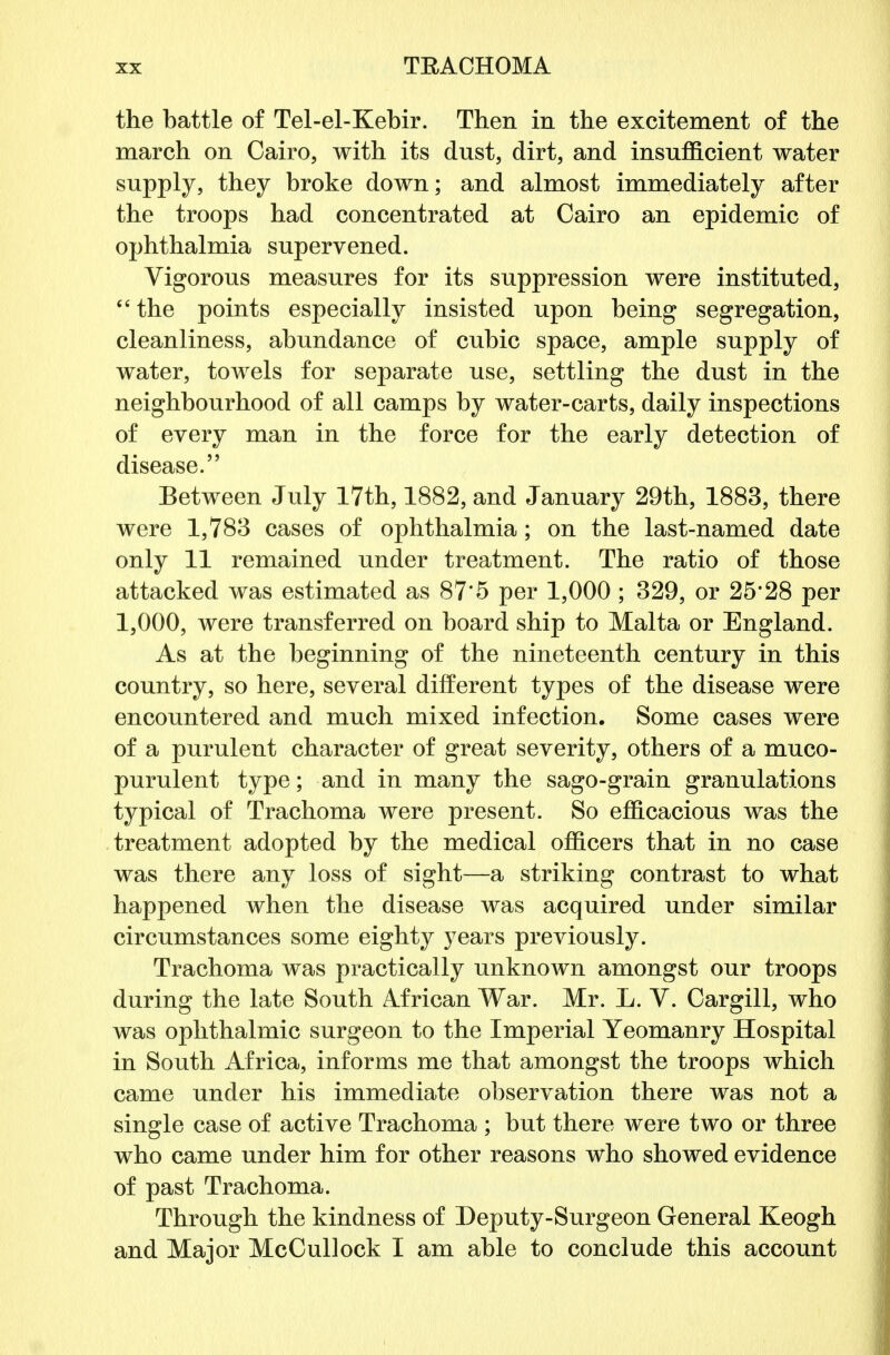 the battle of Tel-el-Kebir. Then in the excitement of the march on Cairo, with its dust, dirt, and insufficient water supply, they broke down; and almost immediately after the troops had concentrated at Cairo an epidemic of ophthalmia supervened. Vigorous measures for its suppression were instituted,  the points especially insisted upon being segregation, cleanliness, abundance of cubic space, ample supply of water, towels for separate use, settling the dust in the neighbourhood of all camps by water-carts, daily inspections of every man in the force for the early detection of disease. Between July 17th, 1882, and January 29th, 1883, there were 1,783 cases of ophthalmia; on the last-named date only 11 remained under treatment. The ratio of those attacked was estimated as 87'5 per 1,000 ; 329, or 25*28 per 1,000, were transferred on board ship to Malta or England. As at the beginning of the nineteenth century in this country, so here, several different types of the disease were encountered and much mixed infection. Some cases were of a purulent character of great severity, others of a muco- purulent type; and in many the sago-grain granulations typical of Trachoma were present. So efficacious was the treatment adopted by the medical officers that in no case was there any loss of sight—a striking contrast to what happened when the disease was acquired under similar circumstances some eighty years previously. Trachoma was practically unknown amongst our troops during the late South African War. Mr. L. V. Cargill, who was ophthalmic surgeon to the Imperial Yeomanry Hospital in South Africa, informs me that amongst the troops which came under his immediate observation there was not a single case of active Trachoma ; but there were two or three who came under him for other reasons who showed evidence of past Trachoma. Through the kindness of Deputy-Surgeon General Keogh and Major McCullock I am able to conclude this account