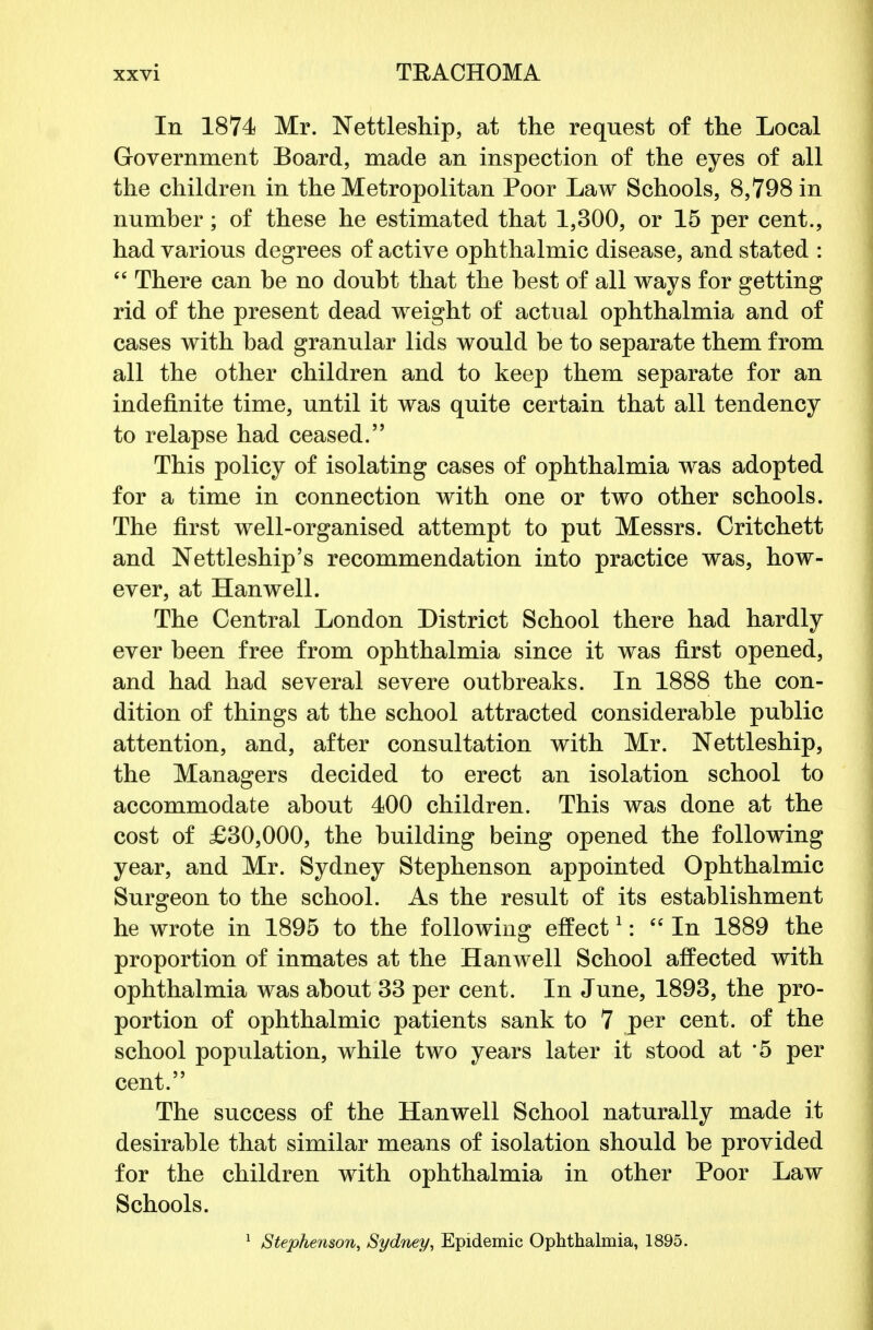 In 1874 Mr. Nettleship, at the request of the Local Government Board, made an inspection of the eyes of all the children in the Metropolitan Poor Law Schools, 8,798 in number; of these he estimated that 1,300, or 15 per cent., had various degrees of active ophthalmic disease, and stated :  There can be no doubt that the best of all ways for getting rid of the present dead weight of actual ophthalmia and of cases with bad granular lids would be to separate them from all the other children and to keep them separate for an indefinite time, until it was quite certain that all tendency to relapse had ceased. This policy of isolating cases of ophthalmia was adopted for a time in connection with one or two other schools. The first well-organised attempt to put Messrs. Critchett and Nettleship's recommendation into practice was, how- ever, at Hanwell. The Central London District School there had hardly ever been free from ophthalmia since it was first opened, and had had several severe outbreaks. In 1888 the con- dition of things at the school attracted considerable public attention, and, after consultation with Mr. Nettleship, the Managers decided to erect an isolation school to accommodate about 400 children. This was done at the cost of £30,000, the building being opened the following year, and Mr. Sydney Stephenson appointed Ophthalmic Surgeon to the school. As the result of its establishment he wrote in 1895 to the following effect1:  In 1889 the proportion of inmates at the Hanwell School affected with ophthalmia was about 33 per cent. In June, 1893, the pro- portion of ophthalmic patients sank to 7 per cent, of the school population, while two years later it stood at *5 per cent. The success of the Hanwell School naturally made it desirable that similar means of isolation should be provided for the children with ophthalmia in other Poor Law Schools.