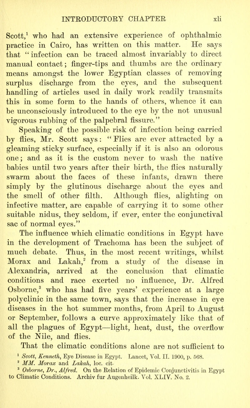 Scott,1 who had an extensive experience of ophthalmic practice in Cairo, has written on this matter. He says that infection can he traced almost invariahly to direct manual contact; finger-tips and thumbs are the ordinary means amongst the lower Egyptian classes of removing surplus discharge from the eyes, and the subsequent handling of articles used in daily work readily transmits this in some form to the hands of others, whence it can he unconsciously introduced to the eye by the not unusual vigorous rubbing of the palpebral fissure. Speaking of the possible risk of infection being carried by flies, Mr. Scott says:  Mies are ever attracted by a gleaming sticky surface, especially if it is also an odorous one; and as it is the custom never to wash the native babies until two years after their birth, the flies naturally swarm about the faces of these infants, drawn there simply by the glutinous discharge about the eyes and the smell of other filth. Although flies, alighting on infective matter, are capable of carrying it to some other suitable nidus, they seldom, if ever, enter the conjunctival sac of normal eyes. The influence which climatic conditions in Egypt have in the development of Trachoma has been the subject of much debate. Thus, in the most recent writings, whilst Morax and Lakah,2 from a study of the disease in Alexandria, arrived at the conclusion that climatic conditions and race exerted no influence, Dr. Alfred Osborne,3 who has had five years' experience at a large polyclinic in the same town, says that the increase in eye diseases in the hot summer months, from April to August or September, follows a curve approximately like that of all the plagues of Egypt—light, heat, dust, the overflow of the Nile, and flies. That the climatic conditions alone are not sufficient to 1 Scott, Kenneth, Eye Disease in Egypt. Lancet, Vol. II. 1900, p. 568. 2 MM. Morax and Lakah, loc. cit- 3 Osborne, Dr., Alfred. On the Relation of Epidemic Conjunctivitis in Egypt to Climatic Conditions. Archiv fur Augenheilk. Vol. XLIV. No. 2.