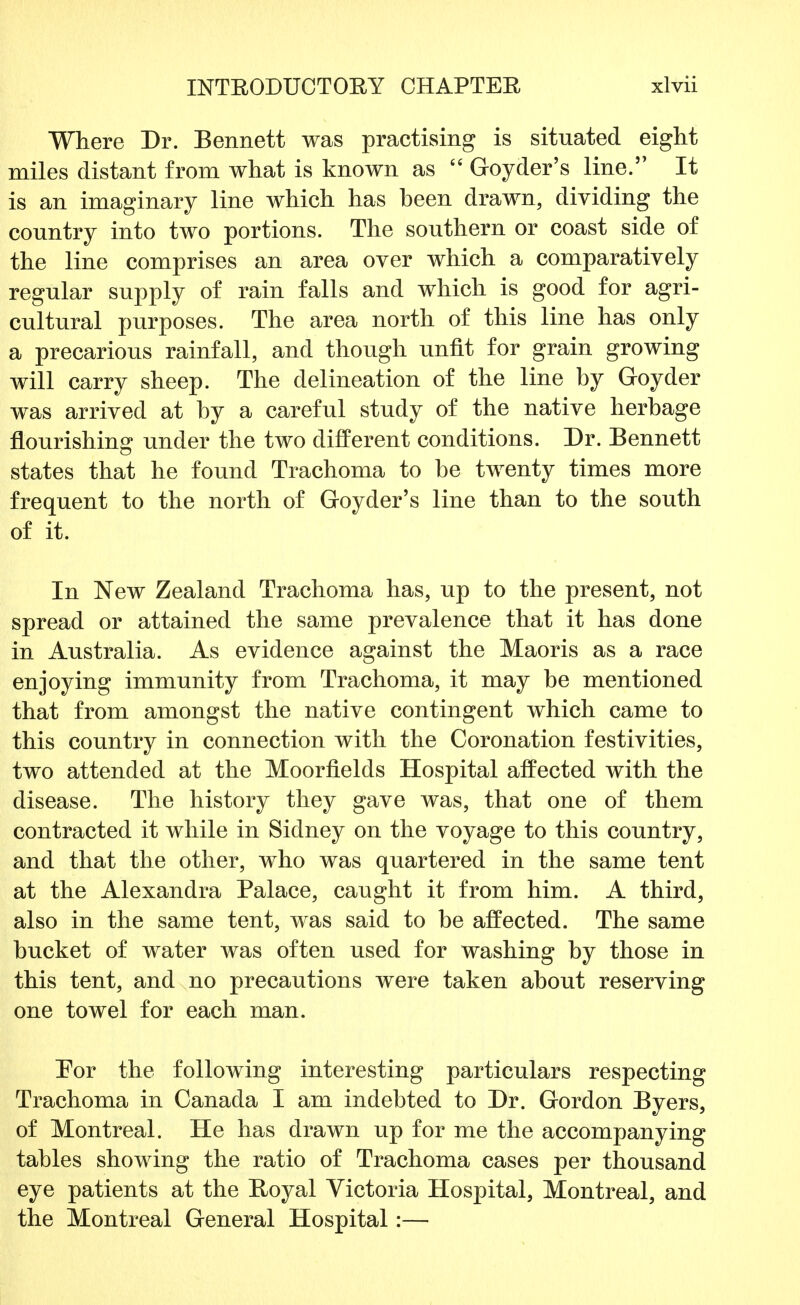 Where Dr. Bennett was practising is situated eight miles distant from what is known as  Goyder's line. It is an imaginary line which has heen drawn, dividing the country into two portions. The southern or coast side of the line comprises an area over which a comparatively regular supply of rain falls and which is good for agri- cultural purposes. The area north of this line has only a precarious rainfall, and though unfit for grain growing will carry sheep. The delineation of the line by Goyder was arrived at by a careful study of the native herbage flourishing under the two different conditions. Dr. Bennett states that he found Trachoma to be twenty times more frequent to the north of Goyder's line than to the south of it. In New Zealand Trachoma has, up to the present, not spread or attained the same prevalence that it has done in Australia. As evidence against the Maoris as a race enjoying immunity from Trachoma, it may be mentioned that from amongst the native contingent which came to this country in connection with the Coronation festivities, two attended at the Moorfields Hospital affected with the disease. The history they gave was, that one of them contracted it while in Sidney on the voyage to this country, and that the other, who was quartered in the same tent at the Alexandra Palace, caught it from him. A third, also in the same tent, was said to be affected. The same bucket of water was often used for washing by those in this tent, and no precautions were taken about reserving one towel for each man. Por the following interesting particulars respecting Trachoma in Canada I am indebted to Dr. Gordon Byers, of Montreal. He has drawn up for me the accompanying tables showing the ratio of Trachoma cases per thousand eye patients at the Royal Victoria Hospital, Montreal, and the Montreal General Hospital:—