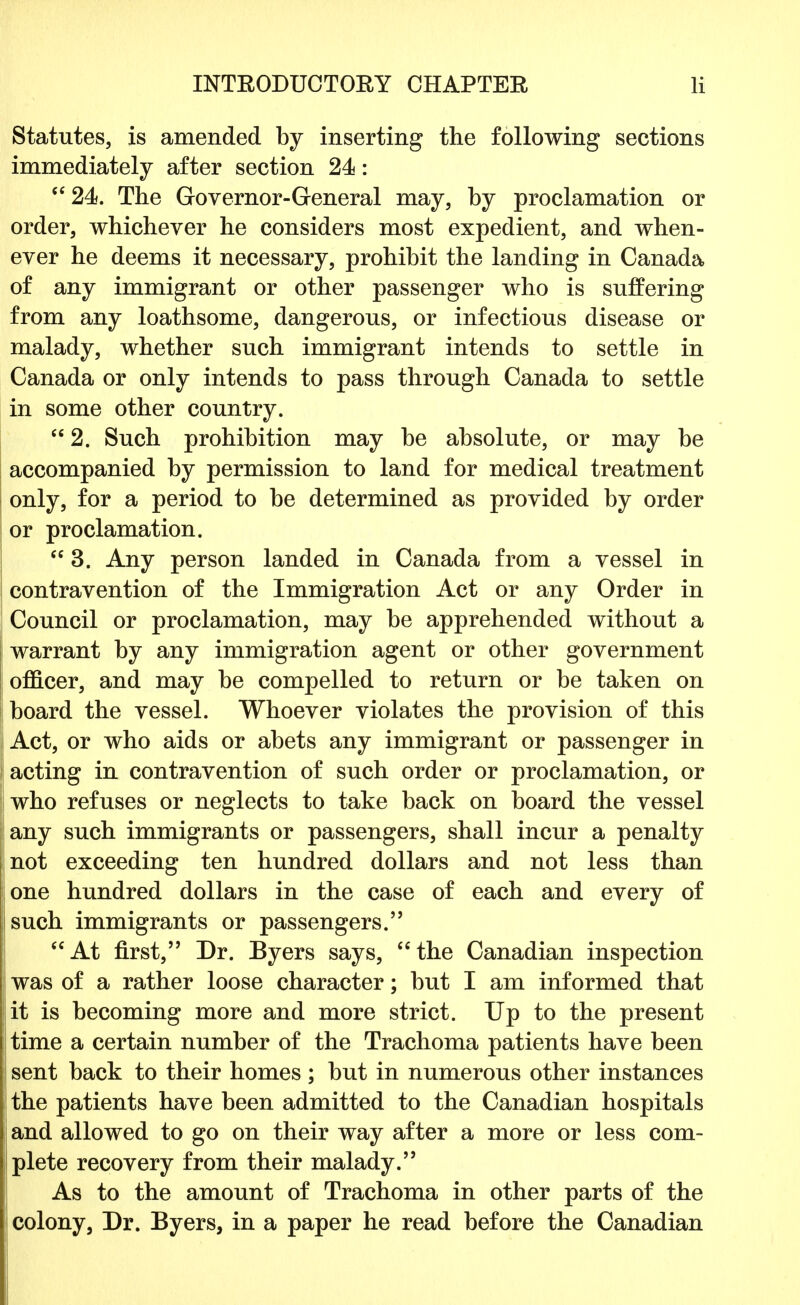 Statutes, is amended by inserting the following sections immediately after section 24: 24a. The Governor-General may, by proclamation or order, whichever he considers most expedient, and when- ever he deems it necessary, prohibit the landing in Canada of any immigrant or other passenger who is suffering from any loathsome, dangerous, or infectious disease or malady, whether such immigrant intends to settle in Canada or only intends to pass through Canada to settle in some other country. 2. Such prohibition may be absolute, or may be accompanied by permission to land for medical treatment only, for a period to be determined as provided by order or proclamation.  3. Any person landed in Canada from a vessel in contravention of the Immigration Act or any Order in Council or proclamation, may be apprehended without a warrant by any immigration agent or other government officer, and may be compelled to return or be taken on board the vessel. Whoever violates the provision of this i Act, or who aids or abets any immigrant or passenger in acting in contravention of such order or proclamation, or who refuses or neglects to take back on board the vessel any such immigrants or passengers, shall incur a penalty not exceeding ten hundred dollars and not less than one hundred dollars in the case of each and every of such immigrants or passengers. At first, Dr. Byers says, the Canadian inspection was of a rather loose character; but I am informed that it is becoming more and more strict. Up to the present time a certain number of the Trachoma patients have been sent back to their homes; but in numerous other instances the patients have been admitted to the Canadian hospitals and allowed to go on their way after a more or less com- plete recovery from their malady. As to the amount of Trachoma in other parts of the colony, Dr. Byers, in a paper he read before the Canadian