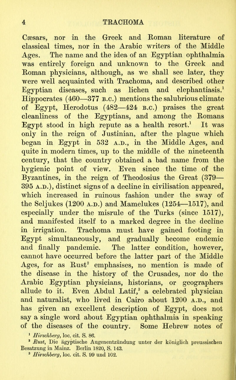 Caesars, nor in the Greek and Roman literature of classical times, nor in the Arabic writers of the Middle Ages. The name and the idea of an Egyptian ophthalmia was entirely foreign and unknown to the Greek and Roman physicians, although, as we shall see later, they were well acquainted with Trachoma, and described other Egyptian diseases, such as lichen and elephantiasis.1 Hippocrates (460—377 B.C.) mentions the salubrious climate of Egypt, Herodotus (482—424 B.C.) praises the great cleanliness of the Egyptians, and among the Romans Egypt stood in high repute as a health resort.1 It was only in the reign of Justinian, after the plague which began in Egypt in 532 a.d., in the Middle Ages, and quite in modern times, up to the middle of the nineteenth century, that the country obtained a bad name from the hygienic point of view. Even since the time of the Byzantines, in the reign of Theodosius the Great (379— 395 a.d.), distinct signs of a decline in civilisation appeared, which increased in ruinous fashion under the sway of the Seljukes (1200 a.d.) and Mamelukes (1254—1517), and especially under the misrule of the Turks (since 1517), and manifested itself to a marked degree in the decline in irrigation. Trachoma must have gained footing in Egypt simultaneously, and gradually become endemic and finally pandemic. The latter condition, however, cannot have occurred before the latter part of the Middle Ages, for as Rust2 emphasises, no mention is made of the disease in the history of the Crusades, nor do the Arabic Egyptian physicians, historians, or geographers allude to it. Even Abdul Latif,3 a celebrated physician and naturalist, who lived in Cairo about 1200 a.d., and has given an excellent description of Egypt, does not say a single word about Egyptian ophthalmia in speaking of the diseases of the country. Some Hebrew notes of 1 Hirschberg, loc. cit. S. 86. 2 Rust, Die agyptische Augenentziindung unter der koniglich preussischen Besatzung in Mainz. Berlin 1820, S. 143. 3 Hirschberg, loc. cit. S. 99 und 102.