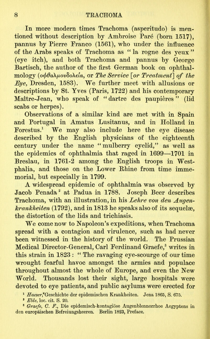 In more modem times Trachoma (asperitudo) is men- tioned without description by Ambroise Pare (born 1517), pannus by Pierre Eranco (1561), who under the influence of the Arabs speaks of Trachoma as la rogne des yeux  (eye itch), and both Trachoma and pannus by George Bartisch, the author of the first German book on ophthal- mology (o<f)0a\fxov§o\ela, or The Service [or Treatment] of the Bye, Dresden, 1583). We further meet with allusions or descriptions by St. Yves (Paris, 1722) and his contemporary Maitre-Jean, who speak of  dartre des paupieres  (lid scabs or herpes). Observations of a similar kind are met with in Spain and Portugal in Amatus Lusitanus, and in Holland in Eorestus.1 We may also include here the eye disease described by the English physicians of the eighteenth century under the name mulberry eyelid, as well as the epidemics of ophthalmia that raged in 1699—1701 in Breslau, in 1761-2 among the English troops in West- phalia, and those on the Lower Rhine from time imme- morial, but especially in 1799. A widespread epidemic of ophthalmia was observed by Jacob Penada2 at Padua in 1788. Joseph Beer describes Trachoma, with an illustration, in his Lehre von den Augen- krankheiten (1792), and in 1813 he speaks also of its sequels, the distortion of the lids and trichiasis. We come now to Napoleon's expeditions, when Trachoma spread with a contagion and virulence, such as had never been witnessed in the history of the world. The Prussian Medical Director-General, Carl Eerdinand Graefe,3 writes in this strain in 1823 :  The ravaging eye-scourge of our time wrought fearful havoc amongst the armies and populace throughout almost the whole of Europe, and even the New World. Thousands lost their sight, large hospitals were devoted to eye patients, and public asylums were erected for 1 Haeser,* Geschichte der epidemischen Krankheiten. Jena 1865, S. 675. 8 Eble, loc. cit. S. 20. 3 Graefe, C. F., Die epidemisch-kontagiose Augenblennorrhoe Aegyptens in den europaischen Befreiungsheeren. Berlin 1823, Preface.