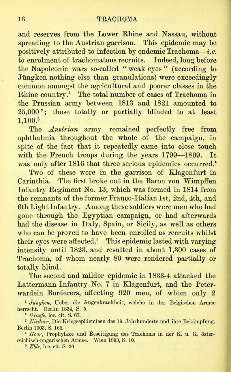 and reserves from the Lower Rhine and Nassau, without spreading to the Austrian garrison. This epidemic may he positively attributed to infection by endemic Trachoma—i.e. to enrolment of trachomatous recruits. Indeed, long before the Napoleonic wars so-called  weak eyes  (according to Jungken nothing else than granulations) were exceedingly common amongst the agricultural and poorer classes in the Rhine country.1 The total number of cases of Trachoma in the Prussian army between 1813 and 1821 amounted to 25,0002; those totally or partially blinded to at least 1,100.3 The Austrian army remained perfectly free from ophthalmia throughout the whole of the campaign, in spite of the fact that it repeatedly came into close touch with the French troops during the years 1799—1809. It was only after 1816 that three serious epidemics occurred.4 Two of these were in the garrison of Klagenfurt in Carinthia. The first broke out in the Baron von Wimpffen Infantry Begiment No. 13, which was formed in 1814 from the remnants of the former Eranco-Italian 1st, 2nd, 4th, and 6th Light Infantry. Among these soldiers were men who had gone through the Egyptian campaign, or had afterwards had the disease in Italy, Spain, or Sicily, as well as others who can be proved to have been enrolled as recruits whilst their eyes were affected.5 This epidemic lasted with varying intensity until 1823, and resulted in about 1,300 cases of Trachoma, of whom nearly 80 were rendered partially or totally blind. The second and milder epidemic in 1833-4 attacked the Lattermann Infantry No. 7 in Klagenfurt, and the Peter- wardein Borderers, affecting 920 men, of whom only 2 1 Jungken, Ueber die Augenkrankheit, welche in der Belgischen Armee herrscht. Berlin 1834, S. 5. 3 Graefe, loc. cit. S. 67. 3 Niedner, Die Kriegsepidemieen des 19. Jahrhunderts und ihre Bekampfung. Berlin 1903, S. 166. 4 Hoor, Prophylaxe und Beseitigung des Trachoms in der K. u. K. oster- reichisch-ungarischen Armee. Wien 1893, S. 10.