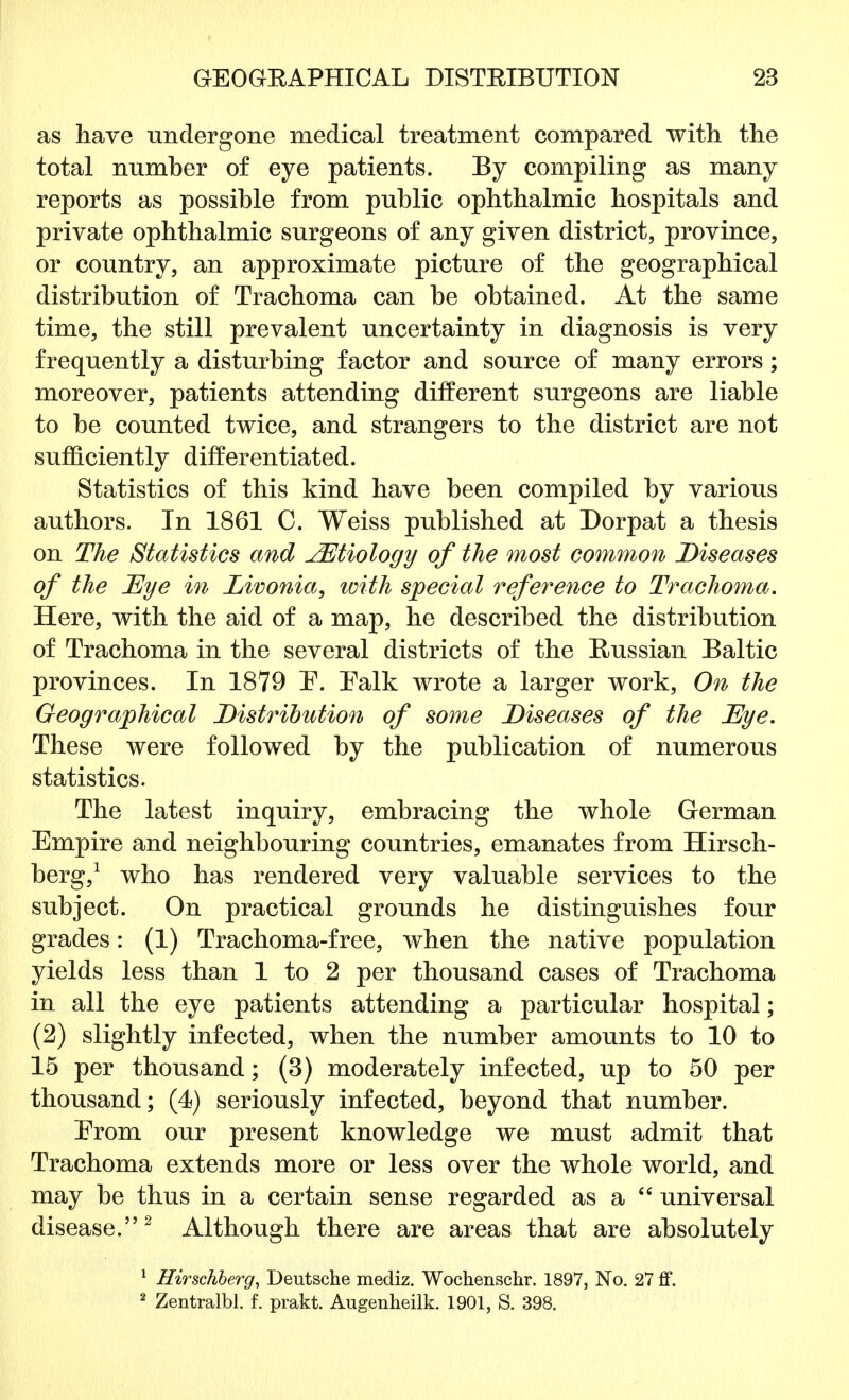 as have undergone medical treatment compared with the total numher of eye patients. By compiling as many reports as possible from public ophthalmic hospitals and private ophthalmic surgeons of any given district, province, or country, an approximate picture of the geographical distribution of Trachoma can be obtained. At the same time, the still prevalent uncertainty in diagnosis is very frequently a disturbing factor and source of many errors; moreover, patients attending different surgeons are liable to be counted twice, and strangers to the district are not sufficiently differentiated. Statistics of this kind have been compiled by various authors. In 1861 C. Weiss published at Dorpat a thesis on The Statistics and JEtiology of the most common Diseases of the Eye in Livonia, with special reference to Trachoma. Here, with the aid of a map, he described the distribution of Trachoma in the several districts of the Russian Baltic provinces. In 1879 E. Ealk wrote a larger work, On the Geographical Distribution of some Diseases of the Eye. These were followed by the publication of numerous statistics. The latest inquiry, embracing the whole German Empire and neighbouring countries, emanates from Hirsch- berg,1 who has rendered very valuable services to the subject. On practical grounds he distinguishes four grades: (1) Trachoma-free, when the native population yields less than 1 to 2 per thousand cases of Trachoma in all the eye patients attending a particular hospital; (2) slightly infected, when the number amounts to 10 to 15 per thousand; (3) moderately infected, up to 50 per thousand; (4) seriously infected, beyond that number. Erom our present knowledge we must admit that Trachoma extends more or less over the whole world, and may be thus in a certain sense regarded as a  universal disease.2 Although there are areas that are absolutely 1 Hirschberg, Deutsche mediz. Wochenschr. 1897, No. 27 ff. 2 Zentralbl. f. prakt. Augenheilk. 1901, S. 398.