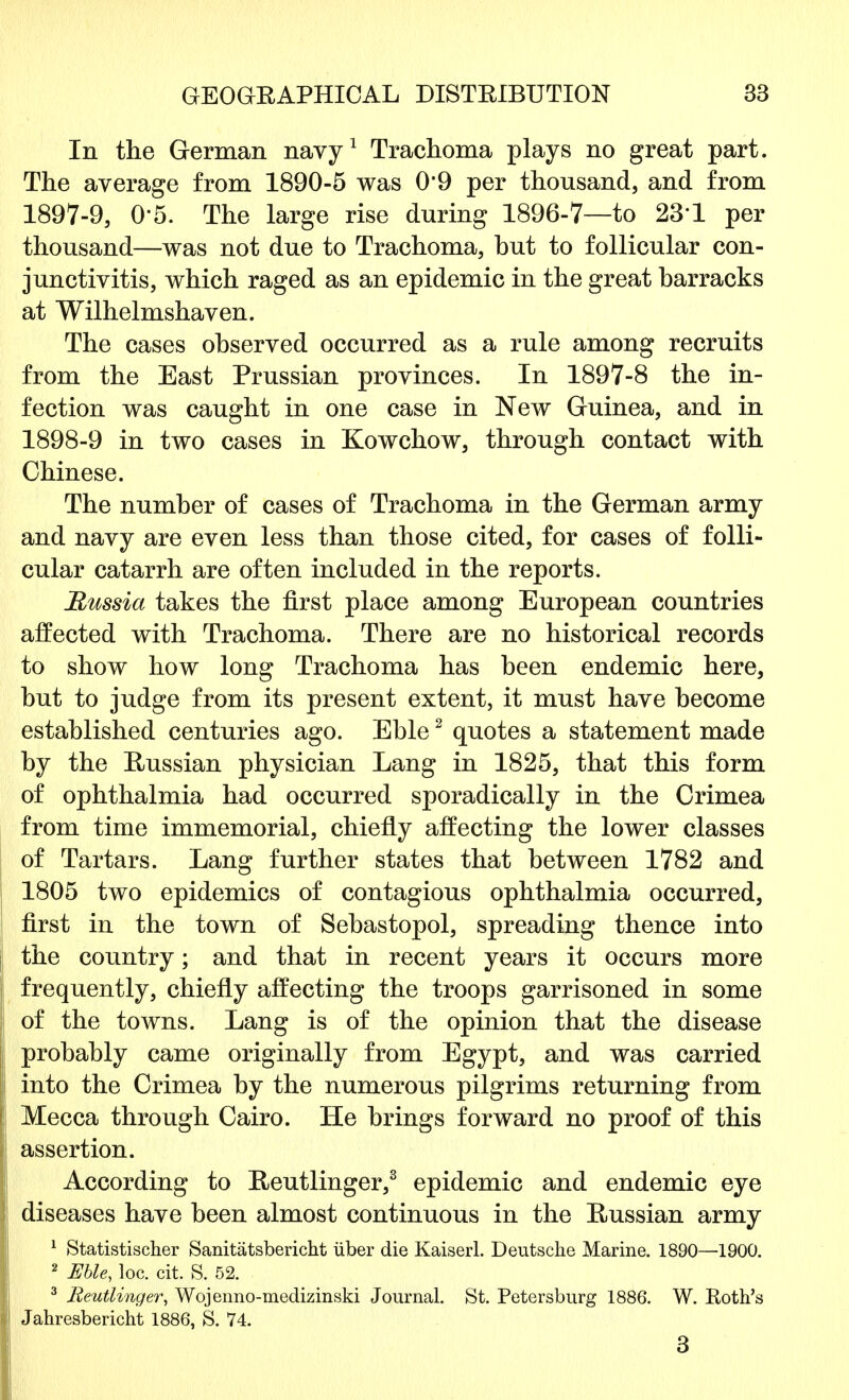 In the German navy1 Trachoma plays no great part. The average from 1890-5 was 0*9 per thousand, and from 1897- 9, 0-5. The large rise during 1896-7—to 231 per thousand—was not due to Trachoma, hut to follicular con- junctivitis, which raged as an epidemic in the great harracks at Wilhelmshaven. The cases observed occurred as a rule among recruits from the East Prussian provinces. In 1897-8 the in- fection was caught in one case in New Guinea, and in 1898- 9 in two cases in Kowchow, through contact with Chinese. The number of cases of Trachoma in the German army and navy are even less than those cited, for cases of folli- cular catarrh are often included in the reports. Russia takes the first place among European countries affected with Trachoma. There are no historical records to show how long Trachoma has been endemic here, but to judge from its present extent, it must have become established centuries ago. Eble2 quotes a statement made by the Russian physician Lang in 1825, that this form of ophthalmia had occurred sporadically in the Crimea from time immemorial, chiefly affecting the lower classes of Tartars. Lang further states that between 1782 and 1805 two epidemics of contagious ophthalmia occurred, first in the town of Sebastopol, spreading thence into the country; and that in recent years it occurs more frequently, chiefly affecting the troops garrisoned in some of the towns. Lang is of the opinion that the disease probably came originally from Egypt, and was carried into the Crimea by the numerous pilgrims returning from Mecca through Cairo. He brings forward no proof of this assertion. According to Reutlinger,3 epidemic and endemic eye diseases have been almost continuous in the Russian army 1 Statistischer Sanitatsbericht iiber die Kaiserl. Deutsche Marine. 1890—1900. 2 Eble, loc. cit. S. 52. 3 Reutlinger, Wojenno-medizinski Journal. St. Petersburg 1886. W. Roth's Jahresbericht 1886, S. 74. 3