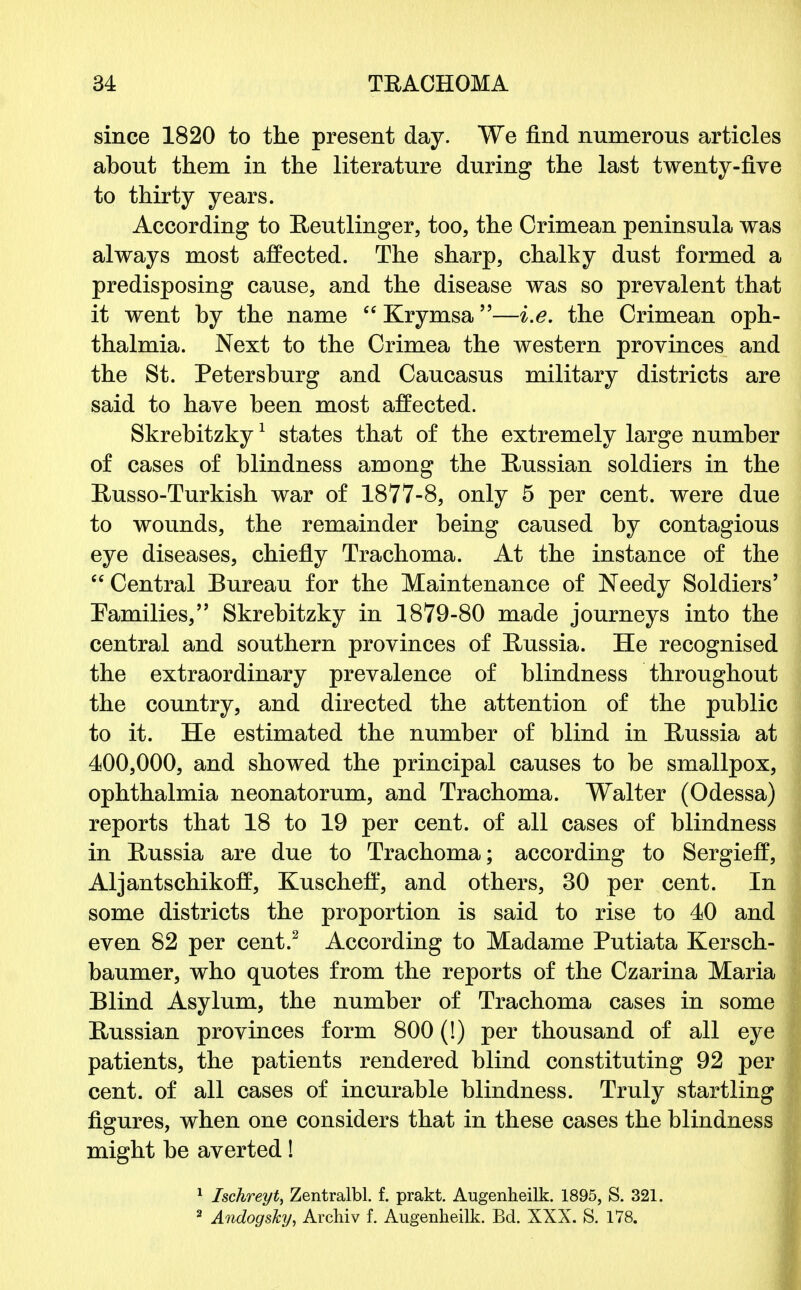 since 1820 to the present day. We find numerous articles about them in the literature during the last twenty-five to thirty years. According to Reutlinger, too, the Crimean peninsula was always most affected. The sharp, chalky dust formed a predisposing cause, and the disease was so prevalent that it went by the name  Krymsa—i.e. the Crimean oph- thalmia. Next to the Crimea the western provinces and the St. Petersburg and Caucasus military districts are said to have been most affected. Skrebitzky1 states that of the extremely large number of cases of blindness among the Russian soldiers in the Russo-Turkish war of 1877-8, only 5 per cent, were due to wounds, the remainder being caused by contagious eye diseases, chiefly Trachoma. At the instance of the Central Bureau for the Maintenance of Needy Soldiers' Families, Skrebitzky in 1879-80 made journeys into the central and southern provinces of Russia. He recognised the extraordinary prevalence of blindness throughout the country, and directed the attention of the public to it. He estimated the number of blind in Russia at 400,000, and showed the principal causes to be smallpox, ophthalmia neonatorum, and Trachoma. Walter (Odessa) reports that 18 to 19 per cent, of all cases of blindness in Russia are due to Trachoma; according to Sergieff, Aljantschikoff, Kuscheff, and others, 30 per cent. In some districts the proportion is said to rise to 40 and even 82 per cent.2 According to Madame Putiata Kersch- baumer, who quotes from the reports of the Czarina Maria Blind Asylum, the number of Trachoma cases in some Russian provinces form 800 (!) per thousand of all eye patients, the patients rendered blind constituting 92 per cent, of all cases of incurable blindness. Truly startling figures, when one considers that in these cases the blindness might be averted! 1 Ischreyt, Zentralbl. f. prakt. Augenheilk. 1895, S. 321. 2 AndogsJcy, Archiv f. Augenheilk. Bd. XXX. S. 178.