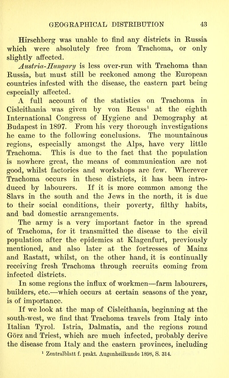 Hirschberg was unable to find any districts in Russia which were absolutely free from Trachoma, or only slightly affected. Austria-Hungary is less over-run with Trachoma than Russia, but must still be reckoned among the European countries infested with the disease, the eastern part being especially affected. A full account of the statistics on Trachoma in Cisleithania was given by von Reuss1 at the eighth International Congress of Hygiene and Demography at Budapest in 1897. Erom his very thorough investigations he came to the following conclusions. The mountainous regions, especially amongst the Alps, have very little Trachoma. This is due to the fact that the population is nowhere great, the means of communication are not good, whilst factories and workshops are few. Wherever Trachoma occurs in these districts, it has been intro- duced by labourers. If it is more common among the Slavs in the south and the Jews in the north, it is due to their social conditions, their poverty, filthy habits, and bad domestic arrangements. The army is a very important factor in the spread of Trachoma, for it transmitted the disease to the civil population after the epidemics at Klagenfurt, previously mentioned, and also later at the fortresses of Mainz and Rastatt, whilst, on the other hand, it is continually receiving fresh Trachoma through recruits coming from infected districts. In some regions the influx of workmen—farm labourers, builders, etc.—which occurs at certain seasons of the year, is of importance. If we look at the map of Cisleithania, beginning at the south-west, we find that Trachoma travels from Italy into Italian Tyrol. Istria, Dalmatia, and the regions round Gorz and Triest, which are much infected, probably derive the disease from Italy and the eastern provinces, including 1 Zentralblatt f. prakt. Augenheilkunde 1898, S. 314.