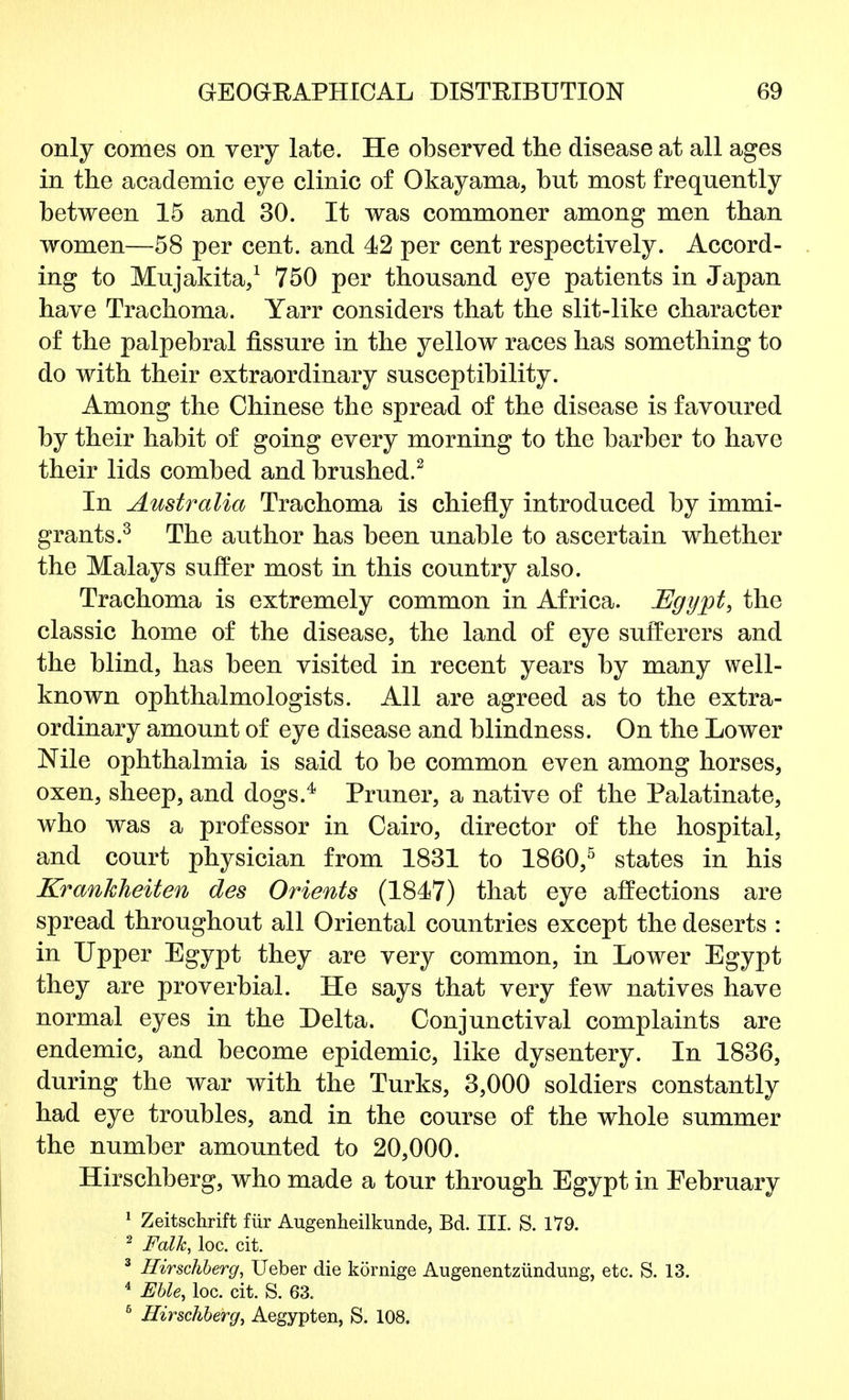 only comes on very late. He observed the disease at all ages in the academic eye clinic of Okayama, but most frequently between 15 and 30. It was commoner among men than women—58 per cent, and 42 per cent respectively. Accord- ing to Mujakita,1 750 per thousand eye patients in Japan have Trachoma. Yarr considers that the slit-like character of the palpebral fissure in the yellow races has something to do with their extraordinary susceptibility. Among the Chinese the spread of the disease is favoured by their habit of going every morning to the barber to have their lids combed and brushed.2 In Australia Trachoma is chiefly introduced by immi- grants.3 The author has been unable to ascertain whether the Malays suffer most in this country also. Trachoma is extremely common in Africa. Egypt, the classic home of the disease, the land of eye sufferers and the blind, has been visited in recent years by many well- known ophthalmologists. All are agreed as to the extra- ordinary amount of eye disease and blindness. On the Lower Nile ophthalmia is said to be common even among horses, oxen, sheep, and dogs.4 Pruner, a native of the Palatinate, who was a professor in Cairo, director of the hospital, and court physician from 1831 to I860,5 states in his Krankheiten des Orients (1847) that eye affections are spread throughout all Oriental countries except the deserts : in Upper Egypt they are very common, in Lower Egypt they are proverbial. He says that very few natives have normal eyes in the Delta. Conjunctival complaints are endemic, and become epidemic, like dysentery. In 1836, during the war with the Turks, 3,000 soldiers constantly had eye troubles, and in the course of the whole summer the number amounted to 20,000. Hirschberg, who made a tour through Egypt in Pebruary 1 Zeitschrift fur Augenheilkunde, Bd. III. S. 179. 2 Folk, loc. cit. 3 Hirschberg, Ueber die kornige Augenentziindung, etc. S. 13. 4 Eble, loc. cit. S. 63. 5 Hirschberg, Aegypten, S. 108,
