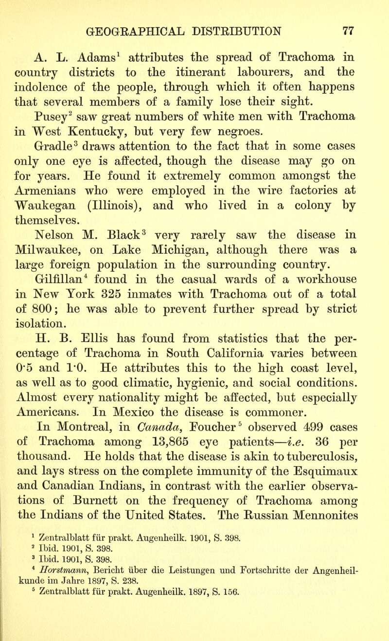 A. L. Adams1 attributes the spread of Trachoma in country districts to the itinerant labourers, and the indolence of the people, through which it often happens that several members of a family lose their sight. Pusey2 saw great numbers of white men with Trachoma in West Kentucky, but very few negroes. Gradle3 draws attention to the fact that in some cases only one eye is affected, though the disease may go on for years. He found it extremely common amongst the Armenians who were employed in the wire factories at Waukegan (Illinois), and who lived in a colony by themselves. Nelson M. Black3 very rarely saw the disease in Milwaukee, on Lake Michigan, although there was a large foreign population in the surrounding country. Gilfillan4 found in the casual wards of a workhouse in New York 325 inmates with Trachoma out of a total of 800; he was able to prevent further spread by strict isolation. H. B. Ellis has found from statistics that the per- centage of Trachoma in South California varies between 0*5 and 1*0. He attributes this to the high coast level, as well as to good climatic, hygienic, and social conditions. Almost every nationality might be affected, but especially Americans. In Mexico the disease is commoner. In Montreal, in Canada, Toucher5 observed 499 cases of Trachoma among 13,865 eye patients—i.e. 36 per thousand. He holds that the disease is akin to tuberculosis, and lays stress on the complete immunity of the Esquimaux and Canadian Indians, in contrast with the earlier observa- tions of Burnett on the frequency of Trachoma among the Indians of the United States. The Russian Mennonites 1 Zentralblatt fur prakt. Augenheilk. 1901, S. 398. 2 Ibid. 1901, S. 398. 3 Ibid. 1901, S. 398. 4 Horstmann, Bericht iiber die Leistungen und Fortschritte der Angenheil- kunde im Jahre 1897, S. 238. 5 Zentralblatt f'iir prakt. Augenheilk. 1897, S. 156.