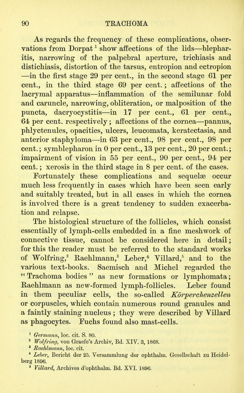 As regards the frequency of these complications, obser- vations from Dorpat1 show affections of the lids—blephar- itis, narrowing of the palpebral aperture, trichiasis and distichiasis, distortion of the tarsus, entropion and ectropion —in the first stage 29 per cent., in the second stage 61 per cent., in the third stage 69 per cent.; affections of the lacrymal apparatus—inflammation of the semilunar fold and caruncle, narrowing, obliteration, or malposition of the puncta, dacryocystitis—in 17 per cent., 61 per cent., 64 per cent, respectively; affections of the cornea—pannus, phlyctenules, opacities, ulcers, leucomata, keratectasia, and anterior staphyloma—in 63 per cent., 98 per cent., 98 per cent.; symblepharon in 0 per cent., 13 per cent., 20 per cent.; impairment of vision in 55 per cent., 90 per cent., 94 per cent.; xerosis in the third stage in 8 per cent, of the cases. Fortunately these complications and sequelae occur much less frequently in cases which have been seen early and suitably treated, but in all cases in which the cornea is involved there is a great tendency to sudden exacerba- tion and relapse. The histological structure of the follicles, which consist essentially of lymph-cells embedded in a fine meshwork of connective tissue, cannot be considered here in detail; for this the reader must be referred to the standard works of Wolfring,2 Eaehlmann,3 Leber,4 Villard,5 and to the various text-books. Saemisch and Michel regarded the Trachoma bodies as new formations or lymphomata; Eaehlmann as new-formed lymph-follicles. Leber found in them peculiar cells, the so-called Korperchenzellen or corpuscles, which contain numerous round granules and a faintly staining nucleus ; they were described by Villard as phagocytes. Fuchs found also mast-cells. 1 Germann, loc. cit. S. 80. 2 Wolfring, von Graefe's Archiv, Bd. XIV. 3, 1868. 3 Raehlmann, loc. cit. 4 Leber, Bericht der 25. Versammlung der ophthalm. Gesellschaft zu Heidel- berg 1896. 5 Villard, Archives d'ophthalm. Bd. XVI. 1896.