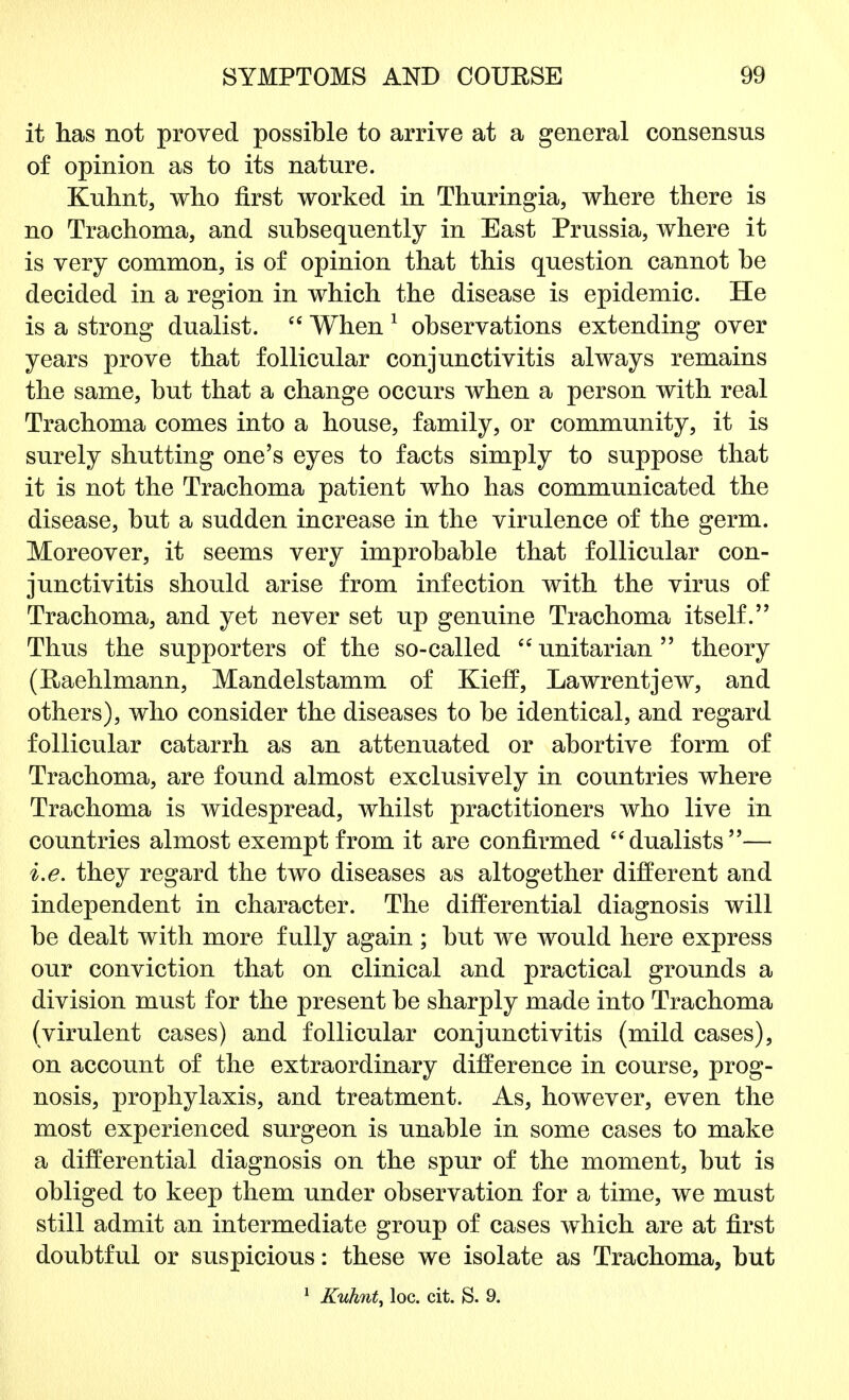 it has not proved possible to arrive at a general consensus of opinion as to its nature. Kuhnt, who first worked in Thuringia, where there is no Trachoma, and subsequently in East Prussia, where it is very common, is of opinion that this question cannot be decided in a region in which the disease is epidemic. He is a strong dualist.  When 1 observations extending over years prove that follicular conjunctivitis always remains the same, but that a change occurs when a person with real Trachoma comes into a house, family, or community, it is surely shutting one's eyes to facts simply to suppose that it is not the Trachoma patient who has communicated the disease, but a sudden increase in the virulence of the germ. Moreover, it seems very improbable that follicular con- junctivitis should arise from infection with the virus of Trachoma, and yet never set up genuine Trachoma itself. Thus the supporters of the so-called  unitarian  theory (Raehlmann, Mandelstamm of Kieff, Lawrentjew, and others), who consider the diseases to be identical, and regard follicular catarrh as an attenuated or abortive form of Trachoma, are found almost exclusively in countries where Trachoma is widespread, whilst practitioners who live in countries almost exempt from it are confirmed dualists— i.e. they regard the two diseases as altogether different and independent in character. The differential diagnosis will be dealt with more fully again ; but we would here express our conviction that on clinical and practical grounds a division must for the present be sharply made into Trachoma (virulent cases) and follicular conjunctivitis (mild cases), on account of the extraordinary difference in course, prog- nosis, prophylaxis, and treatment. As, however, even the most experienced surgeon is unable in some cases to make a differential diagnosis on the spur of the moment, but is obliged to keep them under observation for a time, we must still admit an intermediate group of cases which are at first doubtful or suspicious: these we isolate as Trachoma, but