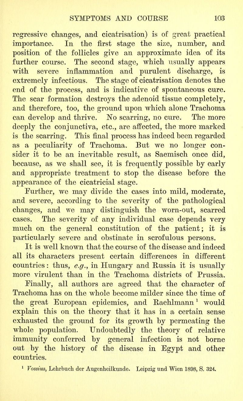 regressive changes, and cicatrisation) is of great practical importance. In the first stage the size, number, and position of the follicles give an approximate idea of its further course. The second stage, which usually appears with severe inflammation and purulent discharge, is extremely infectious. The stage of cicatrisation denotes the end of the process, and is indicative of spontaneous cure. The scar formation destroys the adenoid tissue completely, and therefore, too, the ground upon which alone Trachoma can develop and thrive. No scarring, no cure. The more deeply the conjunctiva, etc., are affected, the more marked is the scarring. This final process has indeed been regarded as a peculiarity of Trachoma. But we no longer con- sider it to he an inevitable result, as Saemisch once did, because, as we shall see, it is frequently possible by early and appropriate treatment to stop the disease before the appearance of the cicatricial stage. Further, we may divide the cases into mild, moderate, and severe, according to the severity of the pathological changes, and we may distinguish the worn-out, scarred cases. The severity of any individual case depends very much on the general constitution of the patient; it is particularly severe and obstinate in scrofulous persons. It is well known that the course of the disease and indeed all its characters present certain differences in different countries: thus, e.g., in Hungary and Russia it is usually more virulent than in the Trachoma districts of Prussia. Finally, all authors are agreed that the character of Trachoma has on the whole become milder since the time of the great European epidemics, and Haehlmann1 would explain this on the theory that it has in a certain sense exhausted the ground for its growth by permeating the whole population. Undoubtedly the theory of relative immunity conferred by general infection is not borne out by the history of the disease in Egypt and other countries. 1 Vossius, Lehrbuch der Augenheilkunde. Leipzig und Wien 1898, S. 324.