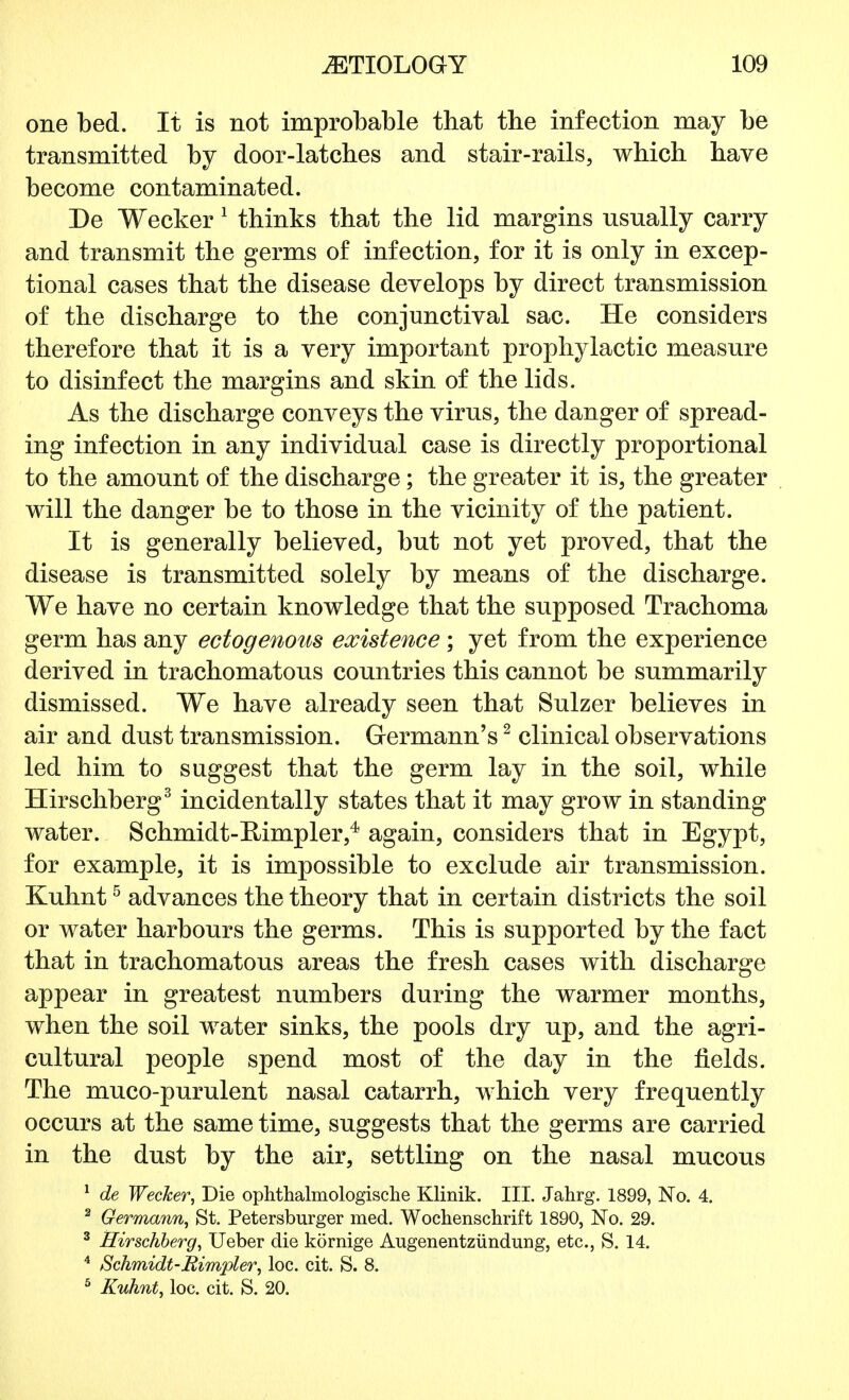 one bed. It is not improbable that the infection may be transmitted by door-latches and stair-rails, which have become contaminated. De Wecker 1 thinks that the lid margins usually carry and transmit the germs of infection, for it is only in excep- tional cases that the disease develops by direct transmission of the discharge to the conjunctival sac. He considers therefore that it is a very important prophylactic measure to disinfect the margins and skin of the lids. As the discharge conveys the virus, the danger of spread- ing infection in any individual case is directly proportional to the amount of the discharge; the greater it is, the greater will the danger be to those in the vicinity of the patient. It is generally believed, but not yet proved, that the disease is transmitted solely by means of the discharge. We have no certain knowledge that the supposed Trachoma germ has any ectogenous existence; yet from the experience derived in trachomatous countries this cannot be summarily dismissed. We have already seen that Sulzer believes in air and dust transmission. Germann's2 clinical observations led him to suggest that the germ lay in the soil, while Hirschberg3 incidentally states that it may grow in standing water. Schmidt-Rimpler,4 again, considers that in Egypt, for example, it is impossible to exclude air transmission. Kuhnt5 advances the theory that in certain districts the soil or water harbours the germs. This is supported by the fact that in trachomatous areas the fresh cases with discharge appear in greatest numbers during the warmer months, when the soil water sinks, the pools dry up, and the agri- cultural people spend most of the day in the fields. The muco-purulent nasal catarrh, which very frequently occurs at the same time, suggests that the germs are carried in the dust by the air, settling on the nasal mucous 1 de Wecker, Die ophthalmologische Klinik. III. Jahrg. 1899, No. 4. 2 Germann, St. Petersburger med. Wochenschrift 1890, No. 29. 3 Hirschberg, Ueber die kornige Augenentziindung, etc., S. 14. 4 Schmidt-Rimpler, loc. cit. S. 8.