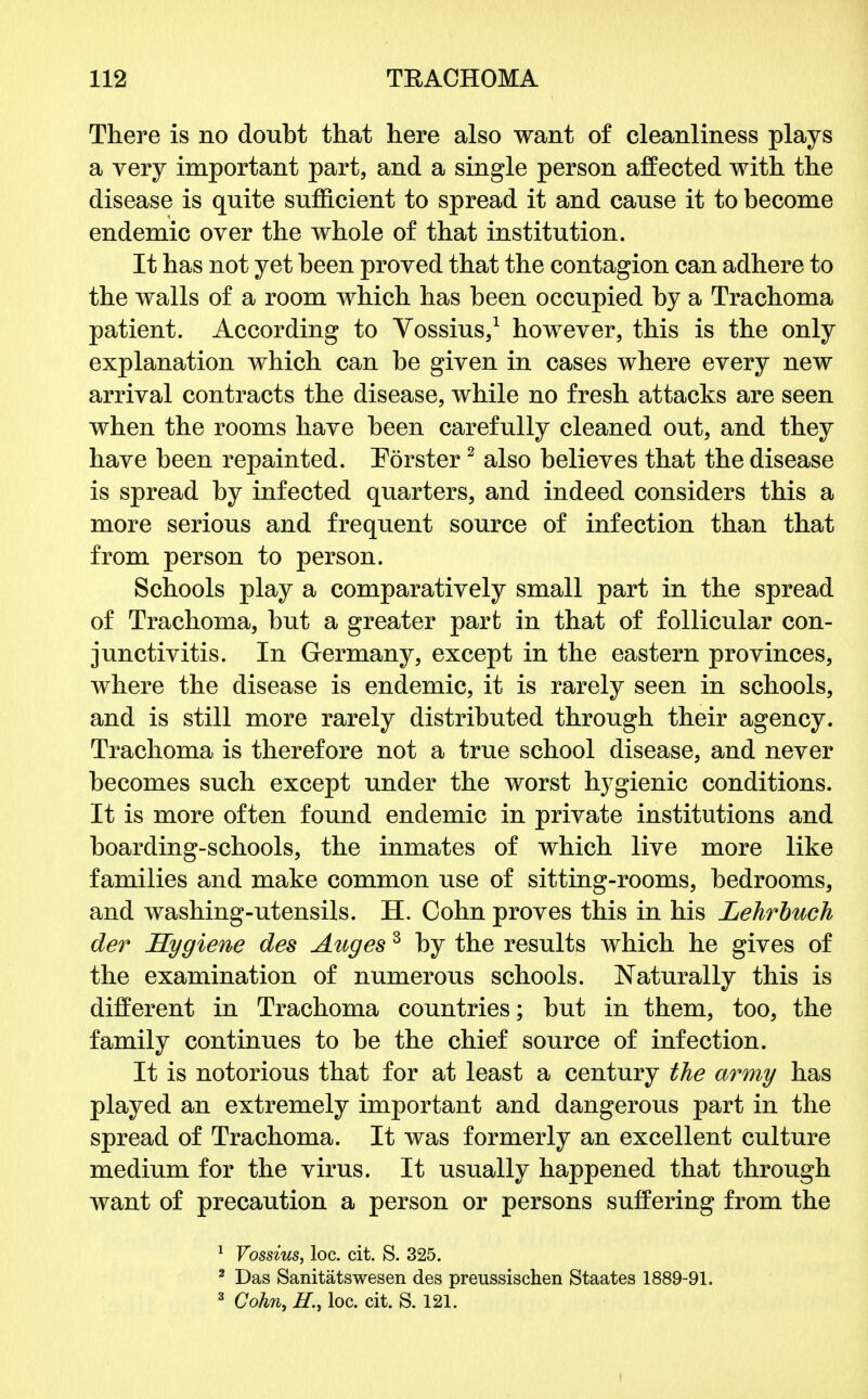 There is no doubt that here also want of cleanliness plays a very important part, and a single person affected with the disease is quite sufficient to spread it and cause it to become endemic over the whole of that institution. It has not yet been proved that the contagion can adhere to the walls of a room which has been occupied by a Trachoma patient. According to Vossius,1 however, this is the only explanation which can be given in cases where every new arrival contracts the disease, while no fresh attacks are seen when the rooms have been carefully cleaned out, and they have been repainted. Eorster2 also believes that the disease is spread by infected quarters, and indeed considers this a more serious and frequent source of infection than that from person to person. Schools play a comparatively small part in the spread of Trachoma, but a greater part in that of follicular con- junctivitis. In Germany, except in the eastern provinces, where the disease is endemic, it is rarely seen in schools, and is still more rarely distributed through their agency. Trachoma is therefore not a true school disease, and never becomes such except under the worst hygienic conditions. It is more often found endemic in private institutions and boarding-schools, the inmates of which live more like families and make common use of sitting-rooms, bedrooms, and washing-utensils. H. Cohn proves this in his Lehrbuch der Hygiene des Auges3 by the results which he gives of the examination of numerous schools. Naturally this is different in Trachoma countries; but in them, too, the family continues to be the chief source of infection. It is notorious that for at least a century the army has played an extremely important and dangerous part in the spread of Trachoma. It was formerly an excellent culture medium for the virus. It usually happened that through want of precaution a person or persons suffering from the 1 Vossius, loc. cit. S. 325. 2 Das Sanitatswesen des preussischen Staates 1889-91. 3 Cohn, H., loc. cit. S. 121.