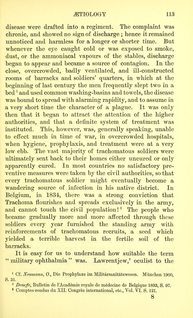 disease were drafted into a regiment. The complaint was chronic, and showed no sign of discharge ; hence it remained unnoticed and harmless for a longer or shorter time. But whenever the eye caught cold or was exposed to smoke, dust, or the ammoniacal vapours of the stables, discharge began to appear and became a source of contagion. In the close, overcrowded, badly ventilated, and ill-constructed rooms of barracks and soldiers' quarters, in which at the beginning of last century the men frequently slept two in a bed1 and used common washing-basins and towels, the disease was bound to spread with alarming rapidity, and to assume in a very short time the character of a plague. It was only then that it began to attract the attention of the higher authorities, and that a definite system of treatment was instituted. This, however, was, generally speaking, unable to effect much in time of war, in overcrowded hospitals, when hygiene, prophylaxis, and treatment were at a very low ebb. The vast majority of trachomatous soldiers were ultimately sent back to their homes either uncured or only apparently cured. In most countries no satisfactory pre- ventive measures were taken by the civil authorities, so that every trachomatous soldier might eventually become a wandering source of infection in his native district. In Belgium, in 1834, there was a strong conviction that Trachoma flourishes and spreads exclusively in the army, and cannot touch the civil population!2 The people who became gradually more and more affected through these soldiers every year furnished the standing army with reinforcements of trachomatous recruits, a seed which yielded a terrible harvest in the fertile soil of the barracks. It is easy for us to understand how suitable the term  military ophthalmia  was. Lawrentjew,3 oculist to the 1 Cf. Neumann, 0., Die Prophylaxe im Militarsanitatswesen. Miinchen 1900, S. 31. 2 Deneffe, Bulletin de l'Academie royale de medecine de Belgique 1893, S. 97. 8 Comptes-rendus du XII. Congres international, etc., Vol. VI. S. 121. 8