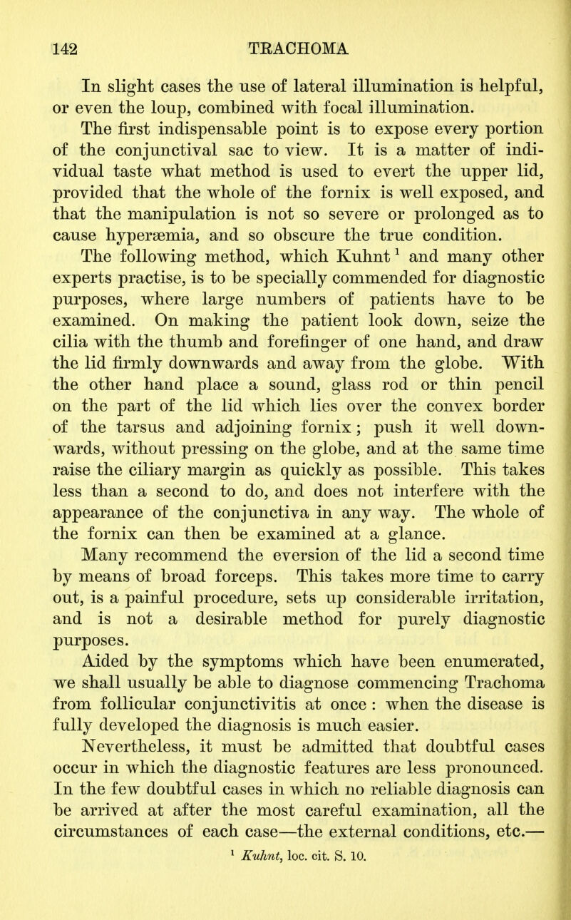 In slight cases the use of lateral illumination is helpful, or even the loup, comhined with focal illumination. The first indispensable point is to expose every portion of the conjunctival sac to view. It is a matter of indi- vidual taste what method is used to evert the upper lid, provided that the whole of the fornix is well exposed, and that the manipulation is not so severe or prolonged as to cause hyperemia, and so obscure the true condition. The following method, which Kuhnt1 and many other experts practise, is to he specially commended for diagnostic purposes, where large numbers of patients have to be examined. On making the patient look down, seize the cilia with the thumb and forefinger of one hand, and draw the lid firmly downwards and away from the globe. With the other hand place a sound, glass rod or thin pencil on the part of the lid which lies over the convex border of the tarsus and adjoining fornix; push it well down- wards, without pressing on the globe, and at the same time raise the ciliary margin as quickly as possible. This takes less than a second to do, and does not interfere with the appearance of the conjunctiva in any way. The whole of the fornix can then be examined at a glance. Many recommend the eversion of the lid a second time by means of broad forceps. This takes more time to carry out, is a painful procedure, sets up considerable irritation, and is not a desirable method for purely diagnostic purposes. Aided by the symptoms which have been enumerated, we shall usually be able to diagnose commencing Trachoma from follicular conjunctivitis at once : when the disease is fully developed the diagnosis is much easier. Nevertheless, it must be admitted that doubtful cases occur in which the diagnostic features are less pronounced. In the few doubtful cases in which no reliable diagnosis can be arrived at after the most careful examination, all the circumstances of each case—the external conditions, etc.—