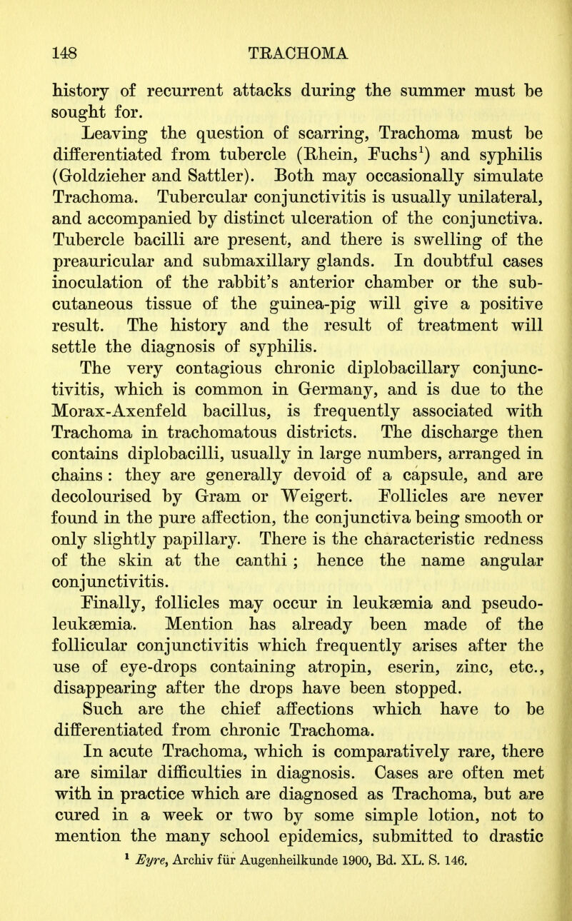 history of recurrent attacks during the summer must be sought for. Leaving the question of scarring, Trachoma must he differentiated from tubercle (E,hein, Euchs1) and syphilis (Goldzieher and Sattler). Eoth may occasionally simulate Trachoma. Tubercular conjunctivitis is usually unilateral, and accompanied by distinct ulceration of the conjunctiva. Tubercle bacilli are present, and there is swelling of the preauricular and submaxillary glands. In doubtful cases inoculation of the rabbit's anterior chamber or the sub- cutaneous tissue of the guinea-pig will give a positive result. The history and the result of treatment will settle the diagnosis of syphilis. The very contagious chronic diplobacillary conjunc- tivitis, which is common in Germany, and is due to the Morax-Axenfeld bacillus, is frequently associated with Trachoma in trachomatous districts. The discharge then contains diplobacilli, usually in large numbers, arranged in chains : they are generally devoid of a capsule, and are decolourised by Gram or Weigert. Pollicles are never found in the pure affection, the conjunctiva being smooth or only slightly papillary. There is the characteristic redness of the skin at the canthi ; hence the name angular conjunctivitis. Finally, follicles may occur in leukaemia and pseudo- leuksemia. Mention has already been made of the follicular conjunctivitis which frequently arises after the use of eye-drops containing atropin, eserin, zinc, etc., disappearing after the drops have been stopped. Such are the chief affections which have to be differentiated from chronic Trachoma. In acute Trachoma, which is comparatively rare, there are similar difficulties in diagnosis. Cases are often met with in practice which are diagnosed as Trachoma, but are cured in a week or two by some simple lotion, not to mention the many school epidemics, submitted to drastic