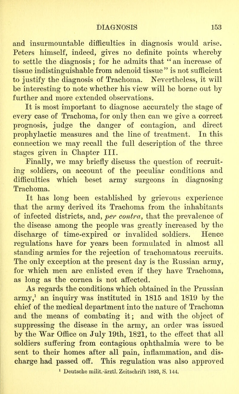 and insurmountable difficulties in diagnosis would arise. Peters himself, indeed, gives no definite points whereby to settle the diagnosis; for he admits that an increase of tissue indistinguishable from adenoid tissue is not sufficient to justify the diagnosis of Trachoma. Nevertheless, it will be interesting to note whether his view will be borne out by further and more extended observations. It is most important to diagnose accurately the stage of every case of Trachoma, for only then can we give a correct prognosis, judge the danger of contagion, and direct prophylactic measures and the line of treatment. In this connection we may recall the full description of the three stages given in Chapter III. Finally, we may briefly discuss the question of recruit- ing soldiers, on account of the peculiar conditions and difficulties which beset army surgeons in diagnosing Trachoma. It has long been established by grievous experience that the army derived its Trachoma from the inhabitants of infected districts, and, per contra, that the prevalence of the disease among the people was greatly increased by the discharge of time-expired or invalided soldiers. Hence regulations have for years been formulated in almost all standing armies for the rejection of trachomatous recruits. The only exception at the present day is the Russian army, for which men are enlisted even if they have Trachoma, as long as the cornea is not affected. As regards the conditions which obtained in the Prussian army,1 an inquiry was instituted in 1815 and 1819 by the chief of the medical department into the nature of Trachoma and the means of combating it; and with the object of suppressing the disease in the army, an order was issued by the War Office on July 19th, 1821, to the effect that all soldiers suffering from contagious ophthalmia were to be sent to their homes after all pain, inflammation, and dis- charge had passed off. This regulation was also approved