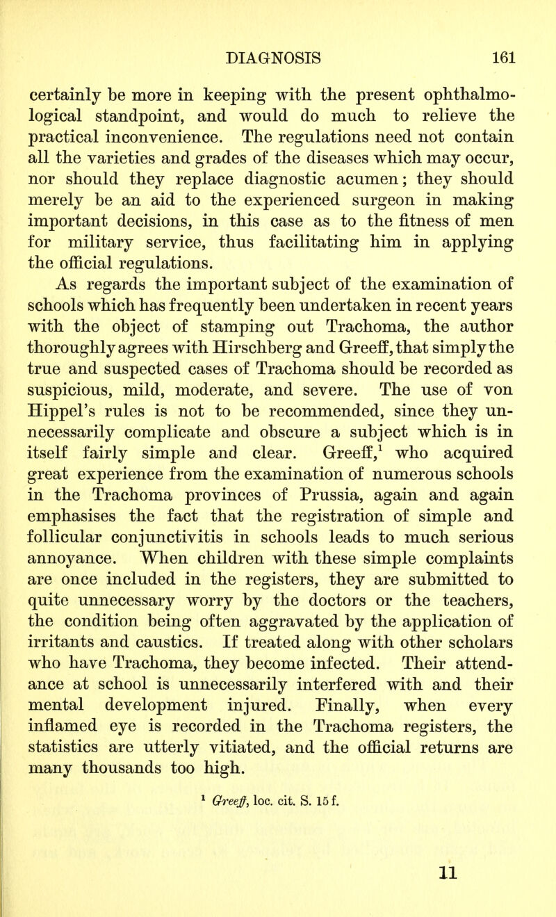 certainly be more in keeping with the present ophthalmo- logical standpoint, and would do much to relieve the practical inconvenience. The regulations need not contain all the varieties and grades of the diseases which may occur, nor should they replace diagnostic acumen; they should merely be an aid to the experienced surgeon in making important decisions, in this case as to the fitness of men for military service, thus facilitating him in applying the official regulations. As regards the important subject of the examination of schools which has frequently been undertaken in recent years with the object of stamping out Trachoma, the author thoroughly agrees with Hirschberg and Greeff, that simply the true and suspected cases of Trachoma should be recorded as suspicious, mild, moderate, and severe. The use of von Hippel's rules is not to be recommended, since they un- necessarily complicate and obscure a subject which is in itself fairly simple and clear. Greeff,1 who acquired great experience from the examination of numerous schools in the Trachoma provinces of Prussia, again and again emphasises the fact that the registration of simple and follicular conjunctivitis in schools leads to much serious annoyance. When children with these simple complaints are once included in the registers, they are submitted to quite unnecessary worry by the doctors or the teachers, the condition being often aggravated by the application of irritants and caustics. If treated along with other scholars who have Trachoma, they become infected. Their attend- ance at school is unnecessarily interfered with and their mental development injured. Finally, when every inflamed eye is recorded in the Trachoma registers, the statistics are utterly vitiated, and the official returns are many thousands too high. 1 Greejf, loc. cit. S. 15 f. 11