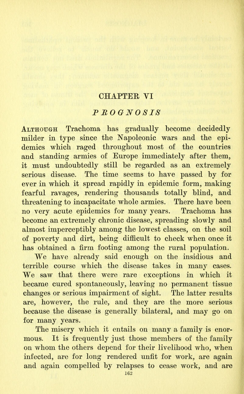 CHAPTER VI PROGNOSIS Although Trachoma has gradually become decidedly milder in type since the Napoleonic wars and the epi- demics which raged throughout most of the countries and standing armies of Europe immediately after them, it must undoubtedly still be regarded as an extremely serious disease. The time seems to have passed by for ever in which it spread rapidly in epidemic form, making fearful ravages, rendering thousands totally blind, and threatening to incapacitate whole armies. There have been no very acute epidemics for many years. Trachoma has become an extremely chronic disease, spreading slowly and almost imperceptibly among the lowest classes, on the soil of poverty and dirt, being difficult to check when once it has obtained a firm footing among the rural population. We have already said enough on the insidious and terrible course which the disease takes in many cases. We saw that there were rare exceptions in which it became cured spontaneously, leaving no permanent tissue changes or serious impairment of sight. The latter results are, however, the rule, and they are the more serious because the disease is generally bilateral, and may go on for many years. The misery which it entails on many a family is enor- mous. It is frequently just those members of the family on whom the others depend for their livelihood who, when infected, are for long rendered unfit for work, are again and again compelled by relapses to cease work, and are