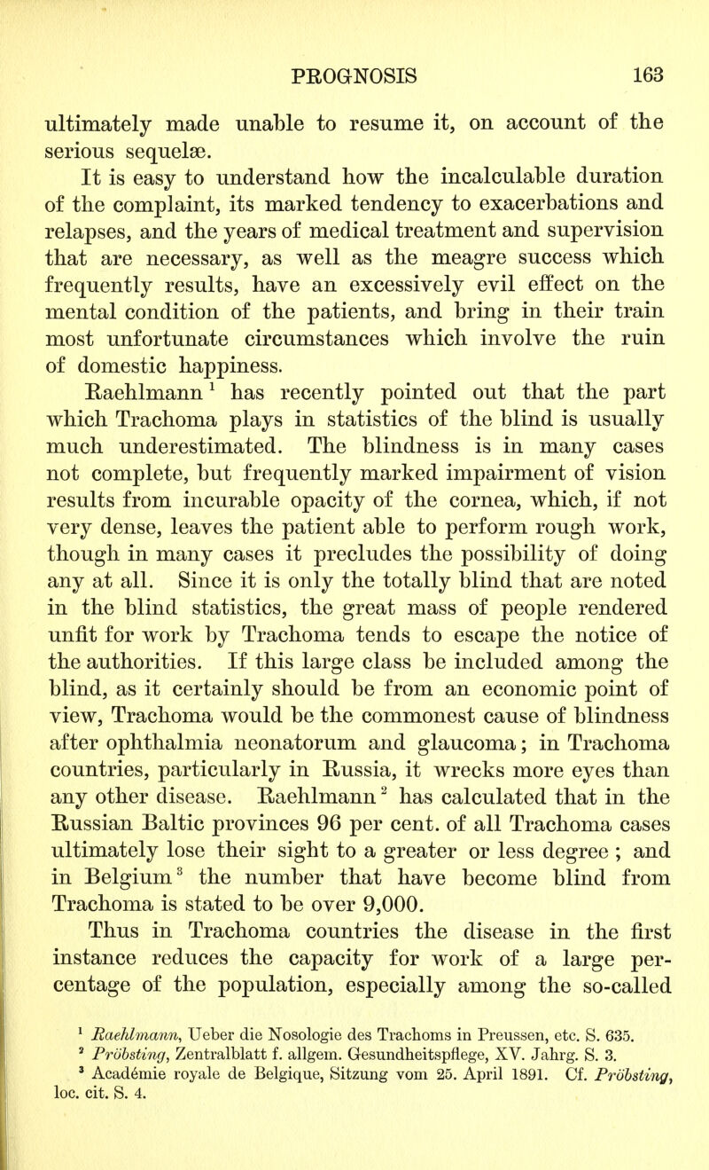 ultimately made unable to resume it, on account of the serious sequelae. It is easy to understand how the incalculable duration of the complaint, its marked tendency to exacerbations and relapses, and the years of medical treatment and supervision that are necessary, as well as the meagre success which frequently results, have an excessively evil effect on the mental condition of the patients, and bring in their train most unfortunate circumstances which involve the ruin of domestic happiness. Raehlmann1 has recently pointed out that the part which Trachoma plays in statistics of the blind is usually much underestimated. The blindness is in many cases not complete, but frequently marked impairment of vision results from incurable opacity of the cornea, which, if not very dense, leaves the patient able to perform rough work, though in many cases it precludes the possibility of doing any at all. Since it is only the totally blind that are noted in the blind statistics, the great mass of people rendered unfit for work by Trachoma tends to escape the notice of the authorities. If this large class be included among the blind, as it certainly should be from an economic point of view, Trachoma would be the commonest cause of blindness after ophthalmia neonatorum and glaucoma; in Trachoma countries, particularly in Russia, it wrecks more eyes than any other disease. Eaehlmann2 has calculated that in the Russian Baltic provinces 96 per cent, of all Trachoma cases ultimately lose their sight to a greater or less degree ; and in Belgium3 the number that have become blind from Trachoma is stated to be over 9,000. Thus in Trachoma countries the disease in the first instance reduces the capacity for work of a large per- centage of the population, especially among the so-called 1 Raehlmann, Ueber die Nosologie des Trachoms in Preussen, etc. S. 635. 2 Probsting, Zentralblatt f. allgem. Gesundheitspflege, XV. Jahrg. S. 3. 3 Acad6mie royale de Belgique, Sitzung vom 25. April 1891. Cf. Probsting, loc. cit. S. 4.