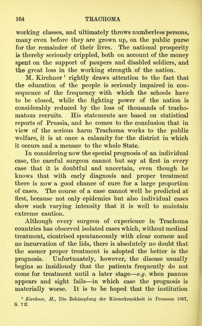 working classes, and ultimately throws numberless persons, many even before they are grown up, on the public purse for the remainder of their lives. The national prosperity is thereby seriously crippled, both on account of the money spent on the support of paupers and disabled soldiers, and the great loss in the working strength of the nation. M. Kirchner 1 rightly draws attention to the fact that the education of the people is seriously impaired in con- sequence of the frequency with which the schools have to be closed, while the fighting power of the nation is considerably reduced by the loss of thousands of tracho- matous recruits. His statements are based on statistical reports of Prussia, and he comes to the conclusion that in view of the serious harm Trachoma works to the public welfare, it is at once a calamity for the district in which it occurs and a menace to the whole State. In considering now the special prognosis of an individual case, the careful surgeon cannot but say at first in every case that it is doubtful and uncertain, even though he knows that with early diagnosis and proper treatment there is now a good chance of cure for a large proportion of cases. The course of a case cannot well be predicted at first, because not only epidemics but also individual cases show such varying intensity that it is well to maintain extreme caution. Although every surgeon of experience in Trachoma countries has observed isolated cases which, without medical treatment, cicatrised spontaneously with clear corneae and no incurvation of the lids, there is absolutely no doubt that the sooner proper treatment is adopted the better is the prognosis. Unfortunately, however, the disease usually begins so insidiously that the patients frequently do not come for treatment until a later stage—e.g. when pannus appears and sight fails—in which case the prognosis is materially worse. It is to be hoped that the institution 1 Kirchner, M., Die Bekampfung der Kornerkrankheit in Preussen 1897, S. 7ff.