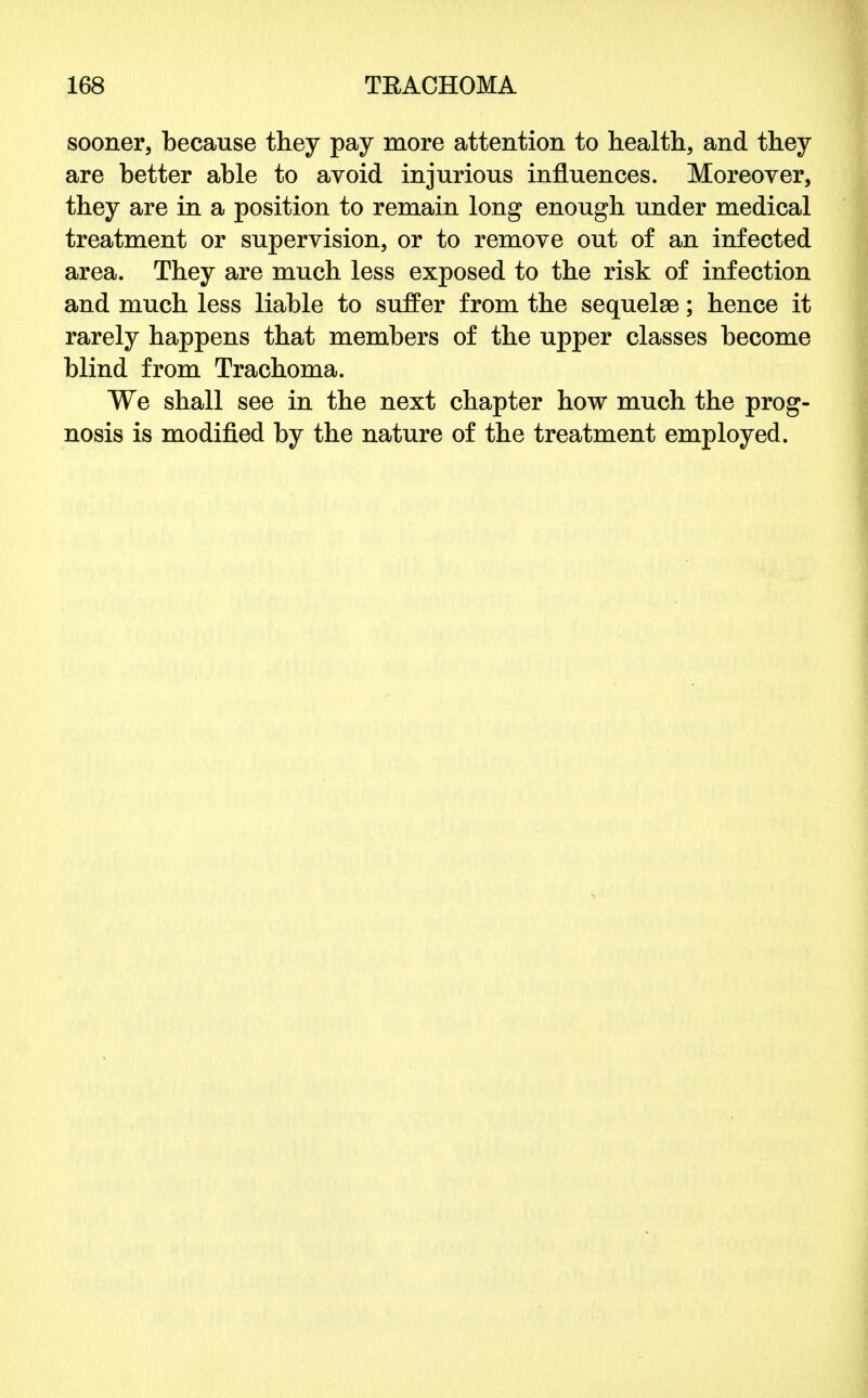 sooner, because they pay more attention to health, and they are better able to avoid injurious influences. Moreover, they are in a position to remain long enough under medical treatment or supervision, or to remove out of an infected area. They are much less exposed to the risk of infection and much less liable to suffer from the sequelae; hence it rarely happens that members of the upper classes become blind from Trachoma. We shall see in the next chapter how much the prog- nosis is modified by the nature of the treatment employed.