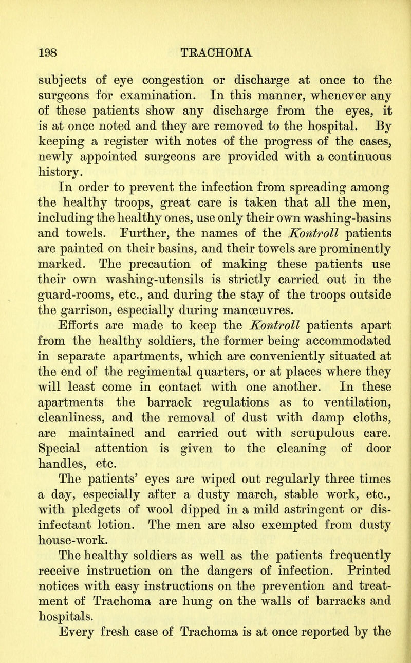 subjects of eye congestion or discharge at once to the surgeons for examination. In this manner, whenever any of these patients show any discharge from the eyes, it is at once noted and they are removed to the hospital. By keeping a register with notes of the progress of the cases, newly appointed surgeons are provided with a continuous history. In order to prevent the infection from spreading among the healthy troops, great care is taken that all the men, including the healthy ones, use only their own washing-basins and towels. Further, the names of the Kontroll patients are painted on their basins, and their towels are prominently marked. The precaution of making these patients use their own washing-utensils is strictly carried out in the guard-rooms, etc., and during the stay of the troops outside the garrison, especially during manoeuvres. Efforts are made to keep the Kontroll patients apart from the healthy soldiers, the former being accommodated in separate apartments, which are conveniently situated at the end of the regimental quarters, or at places where they will least come in contact with one another. In these apartments the barrack regulations as to ventilation, cleanliness, and the removal of dust with damp cloths, are maintained and carried out with scrupulous care. Special attention is given to the cleaning of door handles, etc. The patients' eyes are wiped out regularly three times a day, especially after a dusty march, stable work, etc., with pledgets of wool dipped in a mild astringent or dis- infectant lotion. The men are also exempted from dusty house-work. The healthy soldiers as well as the patients frequently receive instruction on the dangers of infection. Printed notices with easy instructions on the prevention and treat- ment of Trachoma are hung on the walls of barracks and hospitals. Every fresh case of Trachoma is at once reported by the
