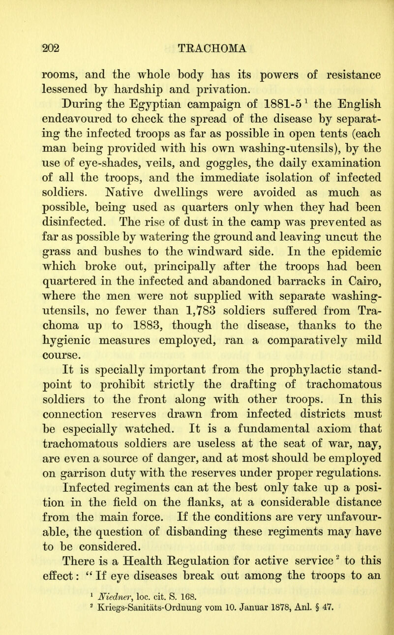 rooms, and the whole body has its powers of resistance lessened by hardship and privation. During the Egyptian campaign of 1881-5 1 the English endeavoured to check the spread of the disease by separat- ing the infected troops as far as possible in open tents (each man being provided with his own washing-utensils), by the use of eye-shades, veils, and goggles, the daily examination of all the troops, and the immediate isolation of infected soldiers. Native dwellings were avoided as much as possible, being used as quarters only when they had been disinfected. The rise of dust in the camp was prevented as far as possible by watering the ground and leaving uncut the grass and bushes to the windward side. In the epidemic which broke out, principally after the troops had been quartered in the infected and abandoned barracks in Cairo, where the men were not supplied with separate washing- utensils, no fewer than 1,783 soldiers suffered from Tra- choma up to 1883, though the disease, thanks to the hygienic measures employed, ran a comparatively mild course. It is specially important from the prophylactic stand- point to prohibit strictly the drafting of trachomatous soldiers to the front along with other troops. In this connection reserves drawn from infected districts must be especially watched. It is a fundamental axiom that trachomatous soldiers are useless at the seat of war, nay, are even a source of danger, and at most should be employed on garrison duty with the reserves under proper regulations. Infected regiments can at the best only take up a posi- tion in the field on the flanks, at a considerable distance from the main force. If the conditions are very unfavour- able, the question of disbanding these regiments may have to be considered. There is a Health Regulation for active service2 to this effect: If eye diseases break out among the troops to an 1 Niedner, loc. cit. S. 168. 2 Kriegs-Sanitats-Ordnung vom 10. Januar 1878, Anl. § 47.