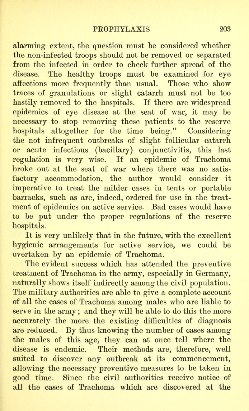alarming extent, the question must be considered whether the non-infected troops should not be removed or separated from the infected in order to check further spread of the disease. The healthy troops must be examined for eye affections more frequently than usual. Those who show traces of granulations or slight catarrh must not be too hastily removed to the hospitals. If there are widespread epidemics of eye disease at the seat of war, it may be necessary to stop removing these patients to the reserve hospitals altogether for the time being. Considering the not infrequent outbreaks of slight follicular catarrh or acute infectious (bacillary) conjunctivitis, this last regulation is very wise. If an epidemic of Trachoma broke out at the seat of war where there was no satis- factory accommodation, the author would consider it imperative to treat the milder cases in tents or portable barracks, such as are, indeed, ordered for use in the treat- ment of epidemics on active service. Bad cases would have to be put under the proper regulations of the reserve hospitals. It is very unlikely that in the future, with the excellent hygienic arrangements for active service, we could be overtaken by an epidemic of Trachoma. The evident success which has attended the preventive treatment of Trachoma in the army, especially in Germany, naturally shows itself indirectly among the civil population. The military authorities are able to give a complete account of all the cases of Trachoma among males who are liable to serve in the army; and they will be able to do this the more accurately the more the existing difficulties of diagnosis are reduced. By thus knowing the number of cases among the males of this age, they can at once tell where the disease is endemic. Their methods are, therefore, well suited to discover any outbreak at its commencement, allowing the necessary preventive measures to be taken in good time. Since the civil authorities receive notice of all the cases of Trachoma which are discovered at the