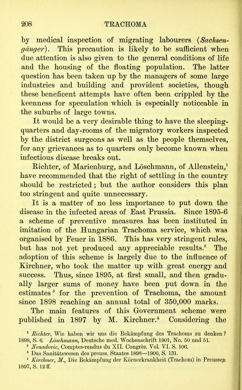 by medical inspection of migrating labourers (Sachsen- ganger). This precaution is likely to be sufficient when due attention is also given to the general conditions of life and the housing of the floating population. The latter question has been taken up by the managers of some large industries and building and provident societies, though these beneficent attempts have often been crippled by the keenness for speculation which is especially noticeable in the suburbs of large towns. It would be a very desirable thing to have the sleeping- quarters and day-rooms of the migratory workers inspected by the district surgeons as well as the people themselves, for any grievances as to quarters only become known when infectious disease breaks out. Richter, of Marienburg, and Loschmann, of Allenstein,1 have recommended that the right of settling in the country should be restricted; but the author considers this plan too stringent and quite unnecessary. It is a matter of no less importance to put down the disease in the infected areas of East Prussia. Since 1895-6 a scheme of preventive measures has been instituted in imitation of the Hungarian Trachoma service, which was organised by Eeuer in 1886. This has very stringent rules, but has not yet produced any appreciable results.2 The adoption of this scheme is largely due to the influence of Kirchner, who took the matter up with great energy and success. Thus, since 1895, at first small, and then gradu- ally larger sums of money have been put down in the estimates3 for the prevention of Trachoma, the amount since 1898 reaching an annual total of 350,000 marks. The main features of this Government scheme were published in 1897 by M. Kirchner.4 Considering the 1 Richter, Wie haben wir uns die Bekampfung des Trachoms zu denken? 1898, S. 6. Loschmann, Deutsche med. Wochenschrift 1901, No. 50 und 51. 2 Nenadovic, Comptes-rendus du XII. Congres. Vol. VI. S. 106. 3 Das Sanitatswesen des preuss. Staates 1898—1900, S. 131. 4 Kirchner, M., Die Bekampfung der Kornerkrankheit (Trachom) in Preussen 1897, S. 12 ff.