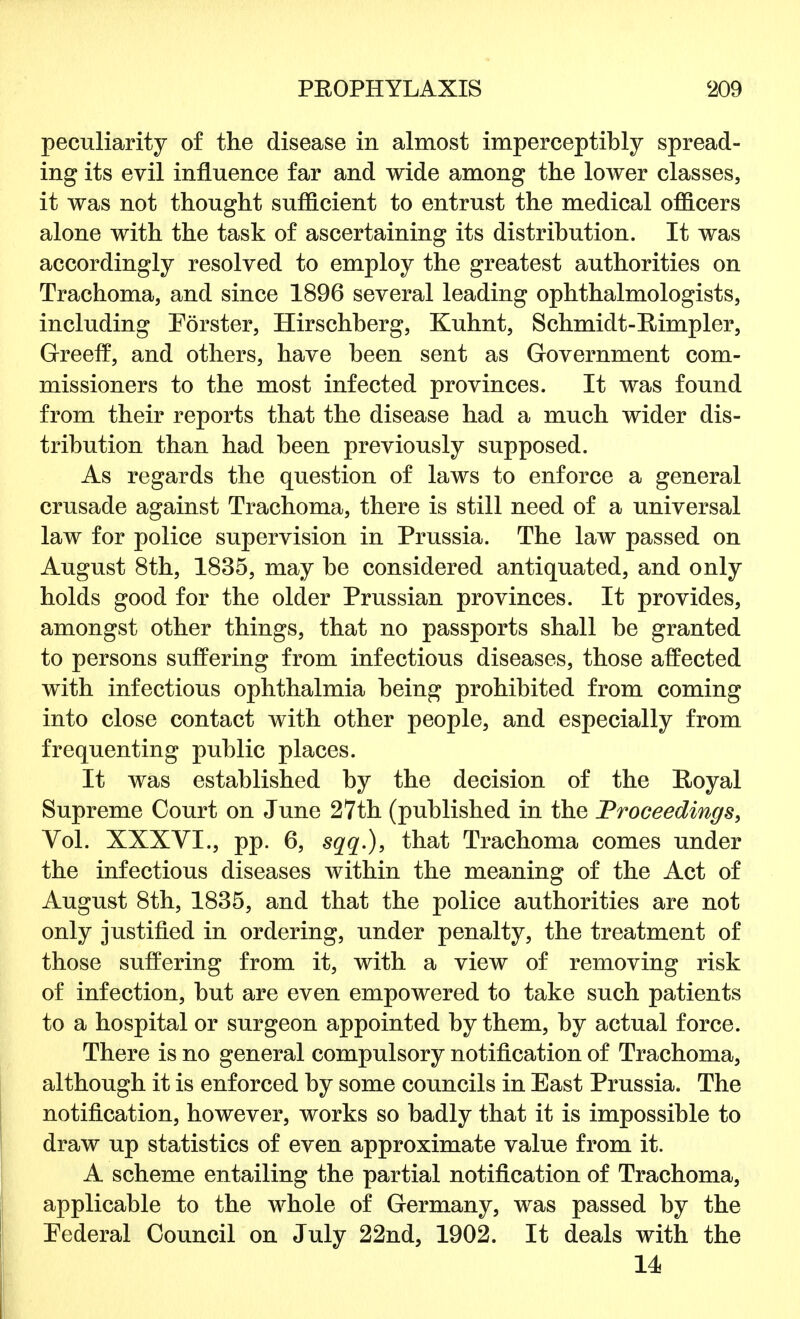 peculiarity of the disease in almost imperceptibly spread- ing its evil influence far and wide among the lower classes, it was not thought sufficient to entrust the medical officers alone with the task of ascertaining its distribution. It was accordingly resolved to employ the greatest authorities on Trachoma, and since 1896 several leading ophthalmologists, including Forster, Hirschberg, Kuhnt, Schmidt-Rimpler, Green2, and others, have been sent as Government com- missioners to the most infected provinces. It was found from their reports that the disease had a much wider dis- tribution than had been previously supposed. As regards the question of laws to enforce a general crusade against Trachoma, there is still need of a universal law for police supervision in Prussia. The law passed on August 8th, 1835, may be considered antiquated, and only holds good for the older Prussian provinces. It provides, amongst other things, that no passports shall be granted to persons suffering from infectious diseases, those affected with infectious ophthalmia being prohibited from coming into close contact with other people, and especially from frequenting public places. It was established by the decision of the Royal Supreme Court on June 27th (published in the Proceedings, Vol. XXXVI., pp. 6, sqq.), that Trachoma comes under the infectious diseases within the meaning of the Act of August 8th, 1835, and that the police authorities are not only justified in ordering, under penalty, the treatment of those suffering from it, with a view of removing risk of infection, but are even empowered to take such patients to a hospital or surgeon appointed by them, by actual force. There is no general compulsory notification of Trachoma, although it is enforced by some councils in East Prussia. The notification, however, works so badly that it is impossible to draw up statistics of even approximate value from it. A scheme entailing the partial notification of Trachoma, applicable to the whole of Germany, was passed by the Federal Council on July 22nd, 1902. It deals with the 14