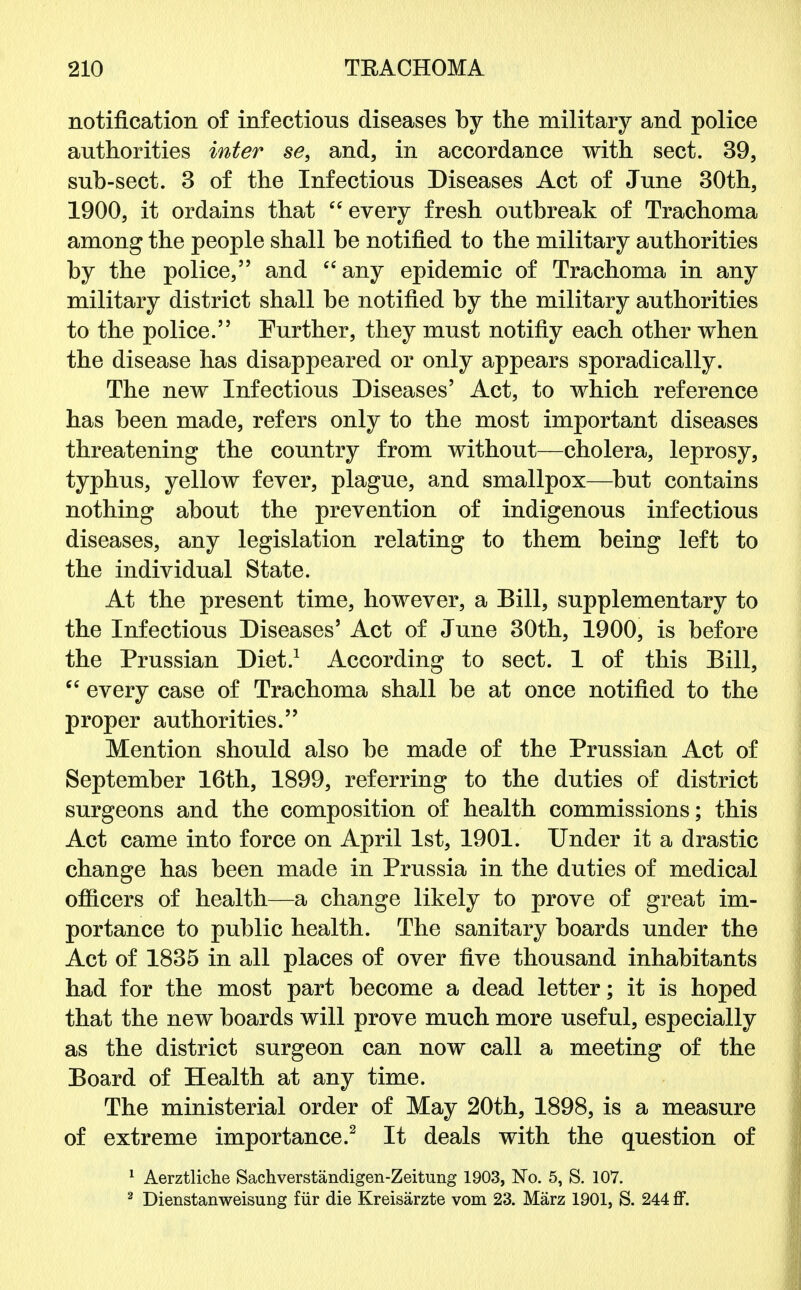 notification of infectious diseases by the military and police authorities inter se, and, in accordance with sect. 39, sub-sect. 3 of the Infectious Diseases Act of June 30th, 1900, it ordains that every fresh outbreak of Trachoma among the people shall be notified to the military authorities by the police, and any epidemic of Trachoma in any military district shall be notified by the military authorities to the police. Further, they must notifiy each other when the disease has disappeared or only appears sporadically. The new Infectious Diseases' Act, to which reference has been made, refers only to the most important diseases threatening the country from without—cholera, leprosy, typhus, yellow fever, plague, and smallpox—but contains nothing about the prevention of indigenous infectious diseases, any legislation relating to them being left to the individual State. At the present time, however, a Bill, supplementary to the Infectious Diseases5 Act of June 30th, 1900, is before the Prussian Diet.1 According to sect. 1 of this Bill, cc every case of Trachoma shall be at once notified to the proper authorities. Mention should also be made of the Prussian Act of September 16th, 1899, referring to the duties of district surgeons and the composition of health commissions; this Act came into force on April 1st, 1901. Under it a drastic change has been made in Prussia in the duties of medical officers of health—a change likely to prove of great im- portance to public health. The sanitary boards under the Act of 1835 in all places of over five thousand inhabitants had for the most part become a dead letter; it is hoped that the new boards will prove much more useful, especially as the district surgeon can now call a meeting of the Board of Health at any time. The ministerial order of May 20th, 1898, is a measure of extreme importance.2 It deals with the question of 1 Aerztliche Sachverstandigen-Zeitung 1903, No. 5, S. 107. 2 Dienstanweisung fur die Kreisarzte vom 23. Marz 1901, S. 244 ff.