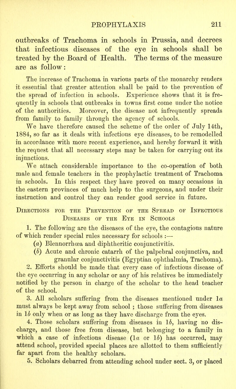 outbreaks of Trachoma in schools in Prussia, and decrees that infectious diseases of the eye in schools shall be treated by the Board of Health. The terms of the measure are as follow: The increase of Trachoma in various parts of the monarchy renders it essential that greater attention shall be paid to the prevention of the spread of infection in schools. Experience shows that it is fre- quently in schools that outbreaks in towns first come under the notice of the authorities. Moreover, the disease not infrequently spreads from family to family through the agency of schools. We have therefore caused the scheme of the order of July 14th, 1884, so far as it deals with infectious eye diseases, to be remodelled in accordance with more recent experience, and hereby forward it with the request that all necessary steps may be taken for carrying out its injunctions. We attach considerable importance to the co-operation of both male and female teachers in the prophylactic treatment of Trachoma in schools. In this respect they have proved on many occasions in the eastern provinces of much help to the surgeons, and under their instruction and control they can render good service in future. Directions for the Prevention of the Spread of Infectious Diseases of the Eye in Schools 1. The following are the diseases of the eye, the contagious nature of which render special rules necessary for schools :— (a) Blennorrhea and diphtheritic conjunctivitis. (b) Acute and chronic catarrh of the palpebral conjunctiva, and granular conjunctivitis (Egyptian ophthalmia, Trachoma). 2. Efforts should be made that every case of infectious disease of the eye occurring in any scholar or any of his relatives be immediately notified by the person in charge of the scholar to the head teacher of the school. 3. All scholars suffering from the diseases mentioned under la must always be kept away from school ; those suffering from diseases in lb only when or as long as they have discharge from the eyes. 4. Those scholars suffering from diseases in lb, having no dis- charge, and those free from disease, but belonging to a family in which a case of infectious disease {la or lb) has occurred, may attend school, provided special places are allotted to them sufficiently far apart from the healthy scholars. 5. Scholars debarred from attending school under sect. 3, or placed