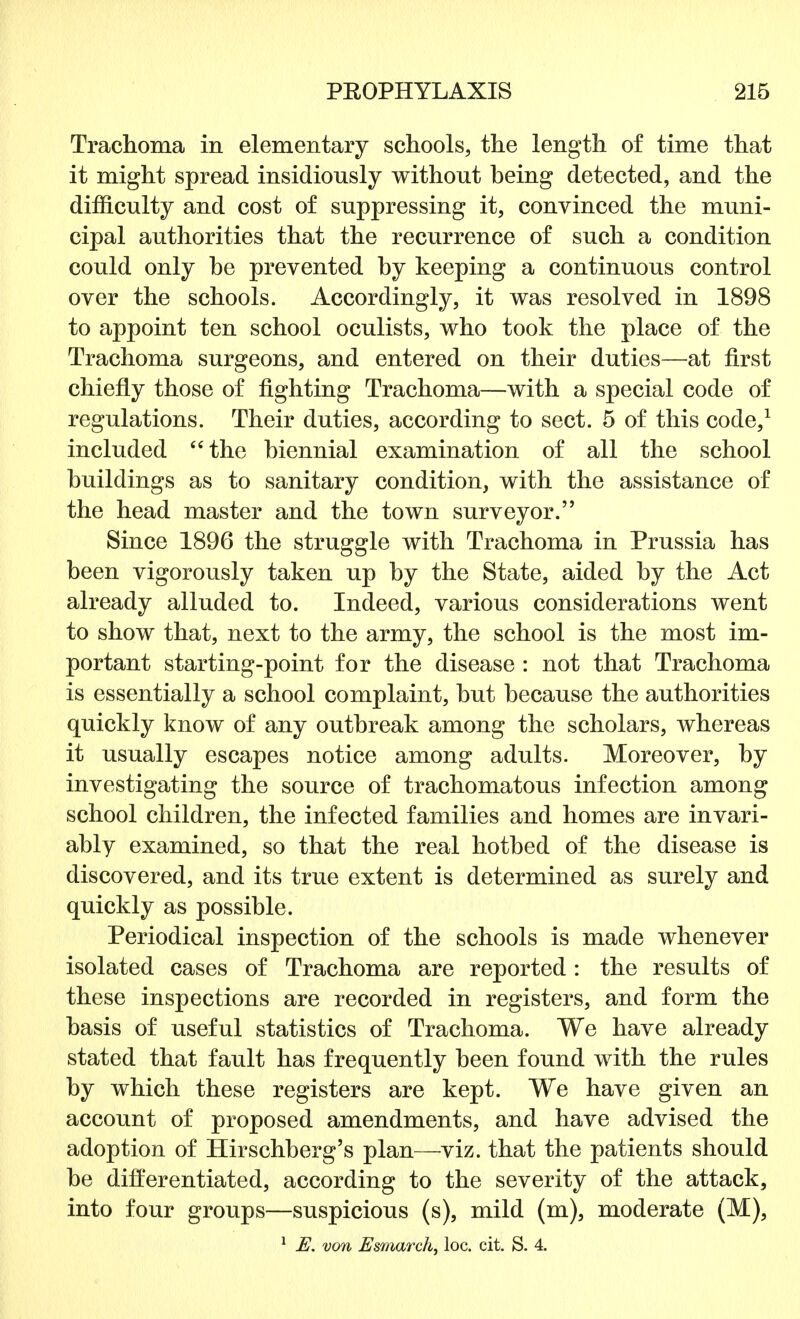 Trachoma in elementary schools, the length of time that it might spread insidiously without heing detected, and the difficulty and cost of suppressing it, convinced the muni- cipal authorities that the recurrence of such a condition could only he prevented hy keeping a continuous control over the schools. Accordingly, it was resolved in 1898 to appoint ten school oculists, who took the place of the Trachoma surgeons, and entered on their duties—at first chiefly those of fighting Trachoma—with a special code of regulations. Their duties, according to sect. 5 of this code,1 included the biennial examination of all the school buildings as to sanitary condition, with the assistance of the head master and the town surveyor. Since 1896 the struggle with Trachoma in Prussia has been vigorously taken up by the State, aided by the Act already alluded to. Indeed, various considerations went to show that, next to the army, the school is the most im- portant starting-point for the disease : not that Trachoma is essentially a school complaint, but because the authorities quickly know of any outbreak among the scholars, whereas it usually escapes notice among adults. Moreover, by investigating the source of trachomatous infection among school children, the infected families and homes are invari- ably examined, so that the real hotbed of the disease is discovered, and its true extent is determined as surely and quickly as possible. Periodical inspection of the schools is made whenever isolated cases of Trachoma are reported : the results of these inspections are recorded in registers, and form the basis of useful statistics of Trachoma. We have already stated that fault has frequently been found with the rules by which these registers are kept. We have given an account of proposed amendments, and have advised the adoption of Hirschberg's plan—viz. that the patients should be differentiated, according to the severity of the attack, into four groups—suspicious (s), mild (m), moderate (M), 1 E. von Esmarch, loc. cit. S. 4.